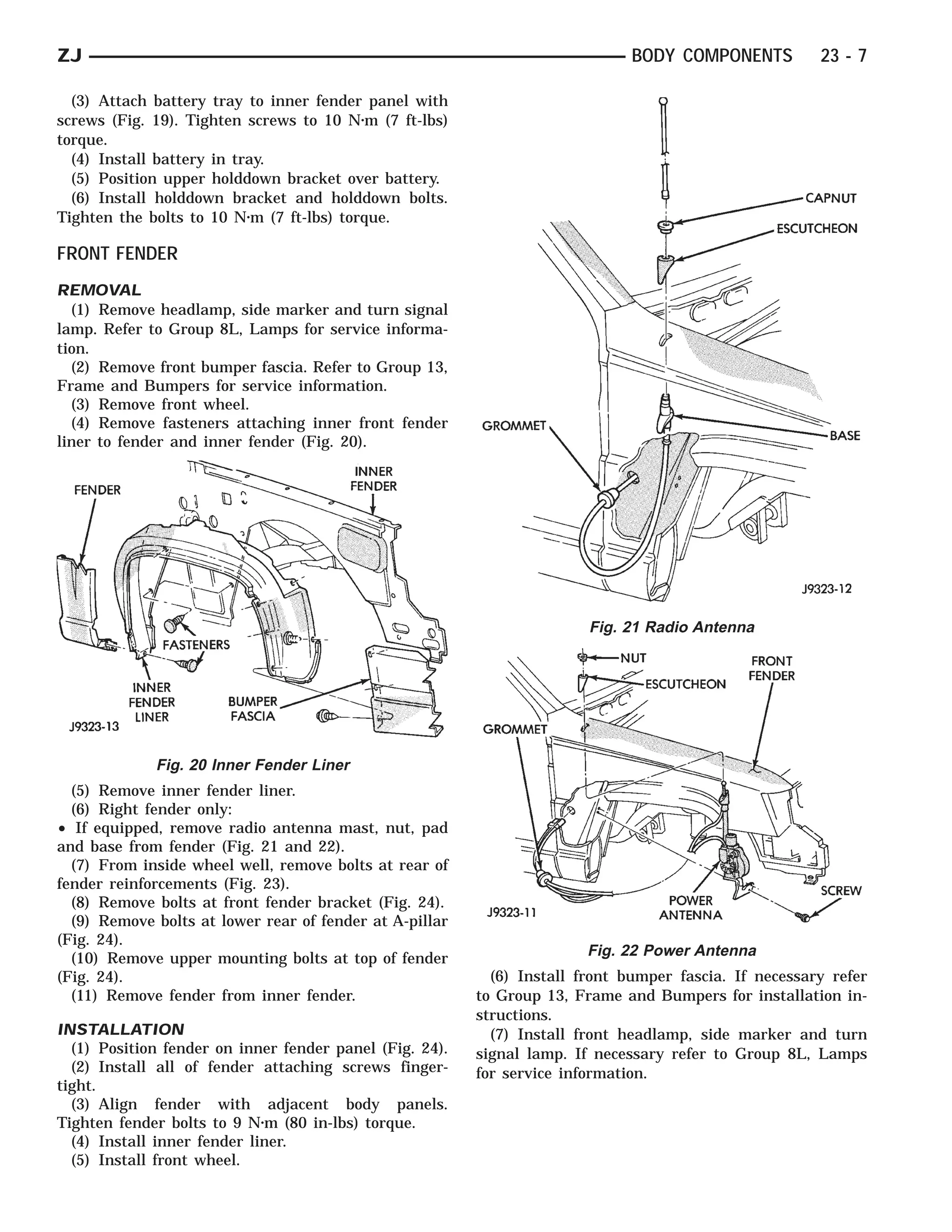 ZJ                                                                            BODY COMPONENTS          23 - 7

  (3) Attach battery tray to inner fender panel with
screws (Fig. 19). Tighten screws to 10 N⅐m (7 ft-lbs)
torque.
  (4) Install battery in tray.
  (5) Position upper holddown bracket over battery.
  (6) Install holddown bracket and holddown bolts.
Tighten the bolts to 10 N⅐m (7 ft-lbs) torque.

FRONT FENDER
REMOVAL
  (1) Remove headlamp, side marker and turn signal
lamp. Refer to Group 8L, Lamps for service informa-
tion.
  (2) Remove front bumper fascia. Refer to Group 13,
Frame and Bumpers for service information.
  (3) Remove front wheel.
  (4) Remove fasteners attaching inner front fender
liner to fender and inner fender (Fig. 20).




                                                                        Fig. 21 Radio Antenna




             Fig. 20 Inner Fender Liner
  (5) Remove inner fender liner.
  (6) Right fender only:
• If equipped, remove radio antenna mast, nut, pad
and base from fender (Fig. 21 and 22).
  (7) From inside wheel well, remove bolts at rear of
fender reinforcements (Fig. 23).
  (8) Remove bolts at front fender bracket (Fig. 24).
  (9) Remove bolts at lower rear of fender at A-pillar
(Fig. 24).
  (10) Remove upper mounting bolts at top of fender                     Fig. 22 Power Antenna
(Fig. 24).                                                 (6) Install front bumper fascia. If necessary refer
  (11) Remove fender from inner fender.                  to Group 13, Frame and Bumpers for installation in-
                                                         structions.
INSTALLATION                                               (7) Install front headlamp, side marker and turn
  (1) Position fender on inner fender panel (Fig. 24).   signal lamp. If necessary refer to Group 8L, Lamps
  (2) Install all of fender attaching screws finger-     for service information.
tight.
  (3) Align fender with adjacent body panels.
Tighten fender bolts to 9 N⅐m (80 in-lbs) torque.
  (4) Install inner fender liner.
  (5) Install front wheel.
 