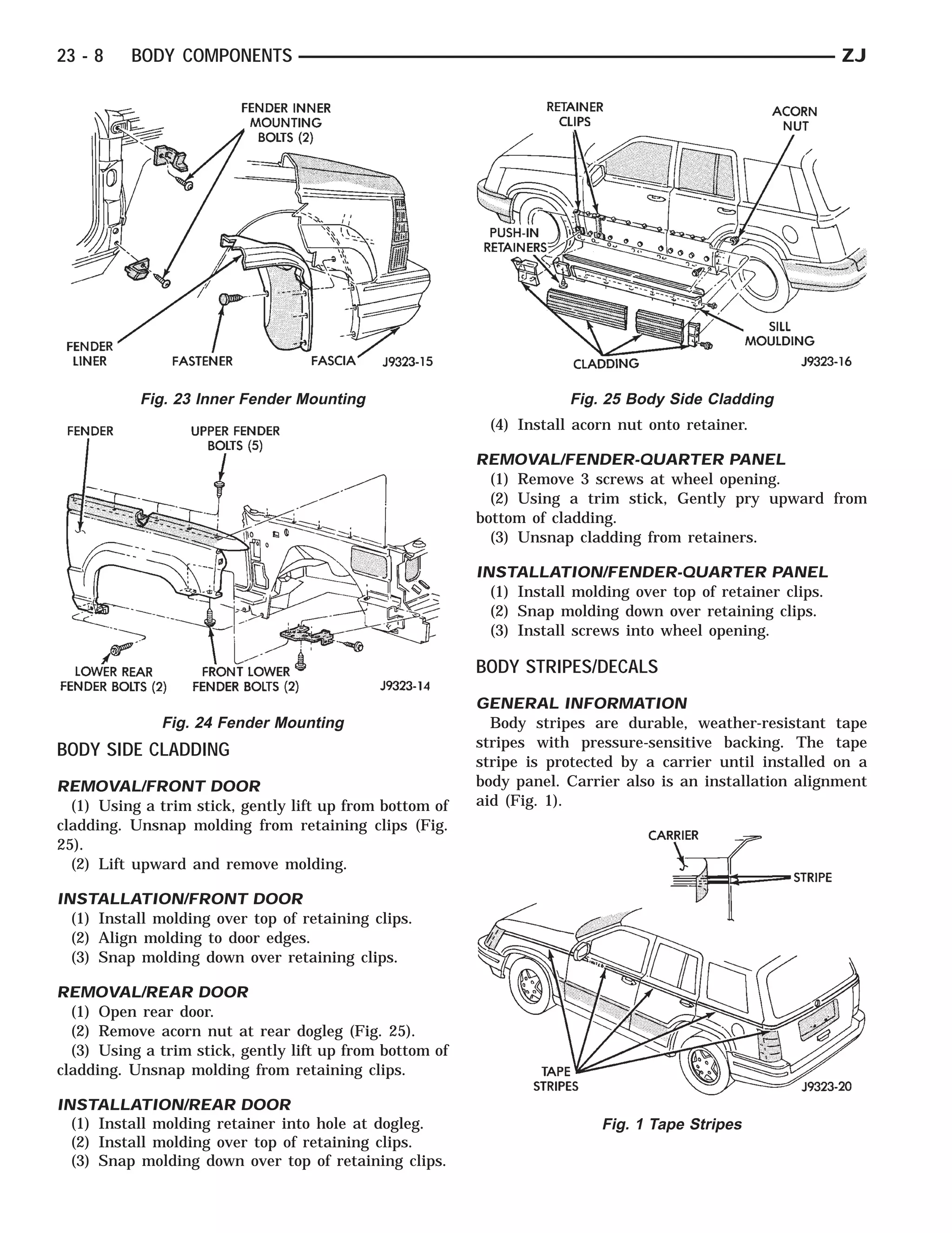 23 - 8    BODY COMPONENTS                                                                                     ZJ




           Fig. 23 Inner Fender Mounting                               Fig. 25 Body Side Cladding
                                                           (4) Install acorn nut onto retainer.

                                                          REMOVAL/FENDER-QUARTER PANEL
                                                            (1) Remove 3 screws at wheel opening.
                                                            (2) Using a trim stick, Gently pry upward from
                                                          bottom of cladding.
                                                            (3) Unsnap cladding from retainers.

                                                          INSTALLATION/FENDER-QUARTER PANEL
                                                            (1) Install molding over top of retainer clips.
                                                            (2) Snap molding down over retaining clips.
                                                            (3) Install screws into wheel opening.

                                                          BODY STRIPES/DECALS
                                                          GENERAL INFORMATION
              Fig. 24 Fender Mounting                       Body stripes are durable, weather-resistant tape
                                                          stripes with pressure-sensitive backing. The tape
BODY SIDE CLADDING
                                                          stripe is protected by a carrier until installed on a
REMOVAL/FRONT DOOR                                        body panel. Carrier also is an installation alignment
  (1) Using a trim stick, gently lift up from bottom of   aid (Fig. 1).
cladding. Unsnap molding from retaining clips (Fig.
25).
  (2) Lift upward and remove molding.

INSTALLATION/FRONT DOOR
  (1) Install molding over top of retaining clips.
  (2) Align molding to door edges.
  (3) Snap molding down over retaining clips.

REMOVAL/REAR DOOR
  (1) Open rear door.
  (2) Remove acorn nut at rear dogleg (Fig. 25).
  (3) Using a trim stick, gently lift up from bottom of
cladding. Unsnap molding from retaining clips.

INSTALLATION/REAR DOOR
  (1) Install molding retainer into hole at dogleg.                        Fig. 1 Tape Stripes
  (2) Install molding over top of retaining clips.
  (3) Snap molding down over top of retaining clips.
 