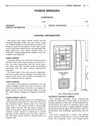 ZJ                                                                                              POWER MIRRORS           8T - 1

                                                 POWER MIRRORS

                                                             CONTENTS

                                                              page                                                        page

DIAGNOSIS . . . . . . . . . . . . . . . . . . . . . . . . . . . . . 2   SERVICE PROCEDURES         ................... 4
GENERAL INFORMATION . . . . . . . . . . . . . . . . . . 1



                                                 GENERAL INFORMATION

  This group covers power outside mirrors and the
automatic day/night inside rear view mirror, which
are available options on Grand Cherokee models. Fol-
lowing are general descriptions of the major compo-
nents in the power outside mirror and automatic day/
night inside rear view mirror systems. Refer to
Group 8W - Wiring Diagrams for complete circuit de-
scriptions and diagrams.

POWER MIRROR
  The power mirrors are connected to battery feed at
all times. Each mirror head contains two electric mo-
tors, two drive mechanisms and the mirror glass.
One motor and drive controls mirror up-and-down
movement, and the other controls right-and-left
movement.
  The mirror glass is the only serviced replacement
part for the power mirror assembly. If any other com-
ponent of the mirror unit is faulty or damaged, the
entire assembly must be replaced.

HEATED MIRROR
  The heated mirror option is controlled by the rear
window defogger switch. The heater elements in the
mirror are activated only when the rear window de-
fogger switch is in the ON position. Refer to Group
8N - Rear Window Defogger for diagnosis of this sys-
tem.                                                                                 Fig. 1 Power Mirror Switch
                                                                        AUTOMATIC DAY/NIGHT MIRROR
POWER MIRROR SWITCH
                                                                          The automatic day/night mirror automatically
  Both the right and left mirror are controlled by a
                                                                        changes its reflectance to reduce glare in all types of
multi-function switch located on the lower left end of
                                                                        driving conditions. A thin layer of electrochromic ma-
the instrument panel, directly below the left spot
                                                                        terial between two pieces of conductive glass make
cooler (Fig. 1). The selector switch is moved right
                                                                        up the face of the mirror. As light conditions change,
(right mirror control), left (left mirror control), or
                                                                        two photocell sensors adjust the reflectance while re-
center to turn power mirrors off. Then one of four di-
                                                                        ducing glare from headlamps approaching from the
rectional control buttons is depressed to control
                                                                        rear.
movement of the selected mirror up, down, right, or
                                                                          The mirror incorporates 2 sensors. The ambient
left. The power mirror switch is serviced only as a
                                                                        sensor (forward facing) detects normal outside light
complete unit.
                                                                        levels. The headlamp sensor (rear facing) detects
 