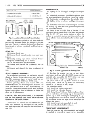 9 - 70    5.2L ENGINE                                                                                      ZJ

                                                         INSTALLATION
                                                           (1) Lightly oil the new upper seal lips with engine
                                                         oil.
                                                           (2) Install the new upper rear bearing oil seal with
                                                         the white paint facing towards the rear of the engine.
                                                           (3) Position the crankshaft into the cylinder block.
                                                           (4) Lightly oil the new lower seal lips with engine
                                                         oil.
                                                           (5) Install the new lower rear bearing oil seal into
                                                         the bearing cap with the white paint facing towards
                                                         the rear of the engine.
                                                           (6) Apply 5 mm (0.20 in) drop of Loctite 515, or
                                                         equivalent, on each side of the rear main bearing cap
                                                         (Fig. 5). DO NOT over apply sealant or allow the
                                                         sealant to contact the rubber seal. Assemble bearing
    Fig. 4 Location of Crankshaft Identification         cap to cylinder block immediately after sealant appli-
  When a crankshaft is replaced, all main and con-       cation.
necting rod bearings should be replaced with new
bearings. Therefore, selective fitting of the bearings
is not required when a crankshaft and bearings are
replaced.

REMOVAL
  (1) Remove the oil pan.
  (2) Remove the oil pump from the rear main bear-
ing cap.
  (3) Identify bearing caps before removal. Remove
bearing caps and bearings one at a time.
  (4) Lift the crankshaft out of the block.
  (5) Remove and discard the crankshaft rear oil
seals.
  (6) Remove and discard the front crankshaft oil
seal.                                                         Fig. 5 Sealant Application to Bearing Cap
INSPECTION OF JOURNALS                                     (7) To align the bearing cap, use cap slot, align-
  The crankshaft connecting rod and main journals        ment dowel and cap bolts. DO NOT remove excess
should be checked for excessive wear, taper and scor-    material after assembly. DO NOT strike rear cap
ing. The maximum taper or out-of-round on any            more than 2 times for proper engagement.
crankshaft journal is 0.025 mm (0.001 inch).               (8) Clean and oil all cap bolts. Install all main
  Journal grinding should not exceed 0.305 mm            bearing caps. Install all cap bolts and alternately
(0.012 inch) under the standard journal diameter. DO     tighten to 115 N⅐m (85 ft. lbs.) torque.
NOT grind thrust faces of No.3 main bearing. DO            (9) Install oil pump.
NOT nick crank pin or bearing fillets. After grinding,     (10) Install the timing chain cover.
remove rough edges from crankshaft oil holes and           (11) Install the vibration damper.
clean out all oil passages.                                (12) Apply Mopar௡ Silicone Rubber Adhesive Seal-
                                                         ant, or equivalent, at bearing cap to block joint to
CAUTION: After any journal grind, it is important        provide cap to block and oil pan sealing (Fig. 6). Ap-
that the final paper or cloth polish be in the same      ply enough sealant until a small amount is squeezed
direction as the engine rotates.                         out. Withdraw nozzle and wipe excess sealant off the
                                                         oil pan seal groove.
  Clean Loctite 515 residue and sealant from the cyl-      (13) Install new front crankshaft oil seal.
inder block and rear cap mating surface. Do this be-       (14) Immediately install the oil pan.
fore applying the Loctite drop and the installation of
rear cap.                                                CRANKSHAFT MAIN BEARINGS
                                                           Bearing caps are not interchangeable and should
                                                         be marked at removal to ensure correct assembly.
 