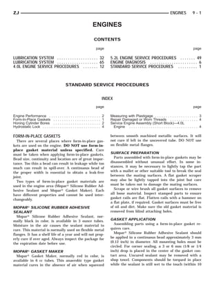 ZJ                                                                                                                                                                       ENGINES           9-1

                                                                                                     ENGINES

                                                                                                         CONTENTS

                                                                                                             page                                                                          page

LUBRICATION SYSTEM . . . . . . . . . . . . . . . . . . . 32                                                              5.2L ENGINE SERVICE PROCEDURES . . . . . . . 49
LUBRICATION SYSTEM . . . . . . . . . . . . . . . . . . . 65                                                              ENGINE DIAGNOSIS . . . . . . . . . . . . . . . . . . . . . . 6
4.0L ENGINE SERVICE PROCEDURES . . . . . . . 12                                                                          STANDARD SERVICE PROCEDURES . . . . . . . . . 1



                                                     STANDARD SERVICE PROCEDURES


                                                                                                                     INDEX
                                                                                                             page                                                                          page

Engine Performance . .       .   .   .   .   .   .   .   .   .   .   .   .   .   .   .   .   .   .   .   .   .   .   2   Measuring with Plastigage . . . . . . . . . . . . . . . . . . . . 3
Form-In-Place Gaskets        .   .   .   .   .   .   .   .   .   .   .   .   .   .   .   .   .   .   .   .   .   .   1   Repair Damaged or Worn Threads . . . . . . . . . . . . . 4
Honing Cylinder Bores        .   .   .   .   .   .   .   .   .   .   .   .   .   .   .   .   .   .   .   .   .   .   2   Service Engine Assembly (Short Block)—4.0L
Hydrostatic Lock . . . . .   .   .   .   .   .   .   .   .   .   .   .   .   .   .   .   .   .   .   .   .   .   .   4    Engine . . . . . . . . . . . . . . . . . . . . . . . . . . . . . . . . 4

FORM-IN-PLACE GASKETS                                                                                                    between smooth machined metallic surfaces. It will
  There are several places where form-in-place gas-                                                                      not cure if left in the uncovered tube. DO NOT use
kets are used on the engine. DO NOT use form-in-                                                                         on flexible metal flanges.
place gasket material unless specified. Care
must be taken when applying form-in-place gaskets.                                                                       SURFACE PREPARATION
Bead size, continuity and location are of great impor-                                                                     Parts assembled with form-in-place gaskets may be
tance. Too thin a bead can result in leakage while too                                                                   disassembled without unusual effort. In some in-
much can result in spill-over. A continuous bead of                                                                      stances, it may be necessary to lightly tap the part
the proper width is essential to obtain a leak-free                                                                      with a mallet or other suitable tool to break the seal
joint.                                                                                                                   between the mating surfaces. A flat gasket scraper
  Two types of form-in-place gasket materials are                                                                        may also be lightly tapped into the joint but care
used in the engine area (Mopar௡ Silicone Rubber Ad-                                                                      must be taken not to damage the mating surfaces.
hesive Sealant and Mopar௡ Gasket Maker). Each                                                                              Scrape or wire brush all gasket surfaces to remove
have different properties and cannot be used inter-                                                                      all loose material. Inspect stamped parts to ensure
changeably.                                                                                                              gasket rails are flat. Flatten rails with a hammer on
                                                                                                                         a flat plate, if required. Gasket surfaces must be free
MOPARா SILICONE RUBBER ADHESIVE                                                                                          of oil and dirt. Make sure the old gasket material is
SEALANT                                                                                                                  removed from blind attaching holes.
  Mopar௡ Silicone Rubber Adhesive Sealant, nor-
mally black in color, is available in 3 ounce tubes.                                                                     GASKET APPLICATION
Moisture in the air causes the sealant material to                                                                         Assembling parts using a form-in-place gasket re-
cure. This material is normally used on flexible metal                                                                   quires care.
flanges. It has a shelf life of a year and will not prop-                                                                  Mopar௡ Silicone Rubber Adhesive Sealant should
erly cure if over aged. Always inspect the package for                                                                   be applied in a continuous bead approximately 3 mm
the expiration date before use.                                                                                          (0.12 inch) in diameter. All mounting holes must be
                                                                                                                         circled. For corner sealing, a 3 or 6 mm (1/8 or 1/4
MOPARா GASKET MAKER                                                                                                      inch) drop is placed in the center of the gasket con-
  Mopar௡ Gasket Maker, normally red in color, is                                                                         tact area. Uncured sealant may be removed with a
available in 6 cc tubes. This anaerobic type gasket                                                                      shop towel. Components should be torqued in place
material cures in the absence of air when squeezed                                                                       while the sealant is still wet to the touch (within 10
 