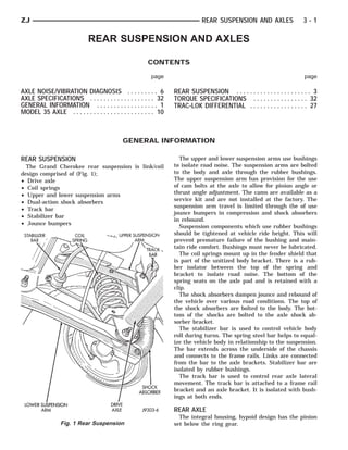ZJ                                                                            REAR SUSPENSION AND AXLES                   3-1

                              REAR SUSPENSION AND AXLES

                                                        CONTENTS

                                                          page                                                            page

AXLE NOISE/VIBRATION DIAGNOSIS . . . . . . . . . 6                 REAR SUSPENSION . . . . . . . . . . . . . . . . . . . . . . 3
AXLE SPECIFICATIONS . . . . . . . . . . . . . . . . . . . 32       TORQUE SPECIFICATIONS . . . . . . . . . . . . . . . . 32
GENERAL INFORMATION . . . . . . . . . . . . . . . . . . 1          TRAC-LOK DIFFERENTIAL . . . . . . . . . . . . . . . . . 27
MODEL 35 AXLE . . . . . . . . . . . . . . . . . . . . . . . . 10



                                             GENERAL INFORMATION

REAR SUSPENSION                                                      The upper and lower suspension arms use bushings
  The Grand Cherokee rear suspension is link/coil                  to isolate road noise. The suspension arms are bolted
design comprised of (Fig. 1);                                      to the body and axle through the rubber bushings.
• Drive axle                                                       The upper suspension arm has provision for the use
• Coil springs                                                     of cam bolts at the axle to allow for pinion angle or
• Upper and lower suspension arms                                  thrust angle adjustment. The cams are available as a
                                                                   service kit and are not installed at the factory. The
• Dual-action shock absorbers
                                                                   suspension arm travel is limited through the of use
• Track bar
                                                                   jounce bumpers in compression and shock absorbers
• Stabilizer bar
                                                                   in rebound.
• Jounce bumpers
                                                                     Suspension components which use rubber bushings
                                                                   should be tightened at vehicle ride height. This will
                                                                   prevent premature failure of the bushing and main-
                                                                   tain ride comfort. Bushings must never be lubricated.
                                                                     The coil springs mount up in the fender shield that
                                                                   is part of the unitized body bracket. There is a rub-
                                                                   ber isolator between the top of the spring and
                                                                   bracket to isolate road noise. The bottom of the
                                                                   spring seats on the axle pad and is retained with a
                                                                   clip.
                                                                     The shock absorbers dampen jounce and rebound of
                                                                   the vehicle over various road conditions. The top of
                                                                   the shock absorbers are bolted to the body. The bot-
                                                                   tom of the shocks are bolted to the axle shock ab-
                                                                   sorber bracket.
                                                                     The stabilizer bar is used to control vehicle body
                                                                   roll during turns. The spring steel bar helps to equal-
                                                                   ize the vehicle body in relationship to the suspension.
                                                                   The bar extends across the underside of the chassis
                                                                   and connects to the frame rails. Links are connected
                                                                   from the bar to the axle brackets. Stabilizer bar are
                                                                   isolated by rubber bushings.
                                                                     The track bar is used to control rear axle lateral
                                                                   movement. The track bar is attached to a frame rail
                                                                   bracket and an axle bracket. It is isolated with bush-
                                                                   ings at both ends.

                                                                   REAR AXLE
                                                                     The integral housing, hypoid design has the pinion
                 Fig. 1 Rear Suspension                            set below the ring gear.
 