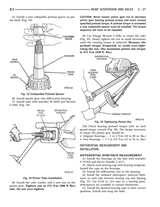 ZJ                                                                REAR SUSPENSION AND AXLES              3 - 21

  (5) Install a new collapsible preload spacer on pin-   CAUTION: Never loosen pinion gear nut to decrease
ion shaft (Fig. 33).                                     pinion gear bearing preload torque and never exceed
                                                         specified preload torque. If preload torque is exceeded
                                                         a new collapsible spacer must be installed. The torque
                                                         sequence will have to be repeated.

                                                           (9) Use Flange Wrench C-3281 to retain the yoke
                                                         (Fig. 35). Slowly tighten the nut in small increments
                                                         until the rotating torque is achieved. Measure the
                                                         preload torque frequently to avoid over-tight-
                                                         ening the nut. The maximum pinion nut torque
                                                         is 475 N⅐m (350 ft. lbs.).




         Fig. 33 Collapsible Preload Spacer
  (6) Install pinion gear into differential housing.
  (7) Install yoke with Installer W-162D and Wrench
C-3281 (Fig. 34).




                                                                     Fig. 35 Tightening Pinion Nut
                                                           (10) Check bearing preload torque with an inch
                                                         pound torque wrench (Fig. 36). The torque necessary
                                                         to rotate the pinion gear should be;
                                                         • Original Bearings — 1 to 3 N⅐m (10 to 20 in. lbs.)
                                                         • New Bearings — 1.7 to 3.9 N⅐m (15 to 35 in. lbs.)

                                                         DIFFERENTIAL MEASUREMENT AND
                                                         INSTALLATION
                                                         DIFFERENTIAL SHIM PACK MEASUREMENT
                                                           (1) Install the bearings on the hub with Installer
                                                         C-3716A and Driver Handle C-4171.
                                                           (2) Match each bearing cup with bearing (original).
                                                         Install the cups on the bearings.
                                                           (3) Install the differential case in the housing.
                                                           (4) Install the outboard shim/spacer (selected thick-
           Fig. 34 Pinion Yoke Installation              ness) on each side between bearing cup and housing
  (8) Install the yoke washer and a new nut on the       (Fig. 37). Use 0.142 in. (3.6 mm) as a starting point,
pinion gear. Tighten nut to 271 N⅐m (200 ft lbs.)        shim/spacers are available in various thicknesses.
min. Do not over-tighten.                                  (5) Install the marked bearing caps in their correct
                                                         positions. Install and snug the bolts.
 