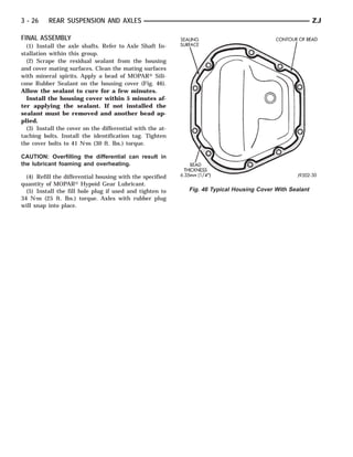 3 - 26    REAR SUSPENSION AND AXLES                                                                     ZJ

FINAL ASSEMBLY
  (1) Install the axle shafts. Refer to Axle Shaft In-
stallation within this group.
  (2) Scrape the residual sealant from the housing
and cover mating surfaces. Clean the mating surfaces
with mineral spirits. Apply a bead of MOPAR௡ Sili-
cone Rubber Sealant on the housing cover (Fig. 46).
Allow the sealant to cure for a few minutes.
  Install the housing cover within 5 minutes af-
ter applying the sealant. If not installed the
sealant must be removed and another bead ap-
plied.
  (3) Install the cover on the differential with the at-
taching bolts. Install the identification tag. Tighten
the cover bolts to 41 N⅐m (30 ft. lbs.) torque.

CAUTION: Overfilling the differential can result in
the lubricant foaming and overheating.

  (4) Refill the differential housing with the specified
quantity of MOPAR௡ Hypoid Gear Lubricant.
  (5) Install the fill hole plug if used and tighten to    Fig. 46 Typical Housing Cover With Sealant
34 N⅐m (25 ft. lbs.) torque. Axles with rubber plug
will snap into place.
 