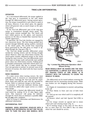 ZJ                                                                 REAR SUSPENSION AND AXLES              3 - 27

                                      TRAC-LOK DIFFERENTIAL

OPERATION
  In a conventional differential, the torque applied to
the ring gear is transmitted to the axle shafts
through the differential gears. During normal opera-
tion, the torque transmitted to each wheel is equal at
all times. However, if one wheel spins, the opposite
wheel will generate only as much torque as the spin-
ning wheel.
  In the Trac-Lok differential, part of the ring gear
torque is transmitted through clutch packs. The
clutch packs contain multiple disc. The clutch will
have radial grooves on the plates, and concentric
grooves on the discs or bonded fiber material that is
smooth appearance.
  In operation, the Trac-Lok clutches are engaged by
two concurrent forces. The first being preload force
exerted through Belleville spring washers contained
in the clutch packs. The second from separating
forces generated by the side gears as torque is ap-
plied through the ring gear (Fig. 1).
  The Trac-Lok design provides differential action
needed for turning corners and for driving straight
ahead. However, when one wheel looses traction, the
clutch packs transfer additional torque to the wheel
having the most traction. Trac-Lok differentials resist
wheel spin on bumpy roads and provide more pulling
power when one wheel looses traction. Pulling power
is provided continuously until both wheels loose trac-
tion. If both wheels slip due to unequal traction,
                                                            Fig. 1 Limited Slip Differential Operation—Both
Trac-Lok operation is normal. In extreme cases of dif-
                                                                            Wheels Driving
ferences of traction, the wheel with the least traction   REAR WHEELS MUST BE RAISED AND THE VEHI-
may spin.                                                 CLE SUPPORTED. A LIMITED SLIP AXLE CAN EX-
                                                          ERT ENOUGH FORCE (IF ONE WHEEL IS IN
NOISE DIAGNOSIS                                           CONTACT WITH THE SURFACE) TO CAUSE THE
   If a noise occurs when turning corners, the most       VEHICLE TO MOVE.
probable cause is incorrect or contaminated lubri-
cant. Before removing the Trac-Lok unit for repair,         The differential can be tested without removing the
drain, flush and refill the axle with the specified lu-   differential case by measuring rotating torque. Make
bricant. Refer to Lubricant change in this Group.         sure brakes are not dragging during this measure-
   A container of Trac-Lok Lubricant (friction modi-      ment.
fier) should be added after repair service or a lubri-      (1) Engine of, transmission in neutral, and parking
cant change.                                              brake off.
   Vehicles with a limited slip differential should be      (2) Place blocks in front and rear of both front
road tested by making 10 to 12 slow figure eight          wheels.
turns. This maneuver will pump the lubricant                (3) Jack up one rear wheel until it is completely off
through the clutch discs to eliminate a possible chat-    the ground.
ter or pop noise complaint.                                 (4) Remove wheel and bolt Special Tool 6790 to
   Refer to Group 0, Lubrication and Maintenance for
                                                          studs.
additional information.
                                                            (5) Use torque wrench on special tool to rotate
DIFFERENTIAL TEST                                         wheel and read rotating torque (Fig. 2).
                                                            (6) If rotating torque is less than 22 N⅐m (30 ft.
WARNING: WHEN SERVICING VEHICLES WITH A                   lbs.) or more than 271 N⅐m (200 ft. lbs.) on either
LIMITED SLIP DIFFERENTIAL DO NOT USE THE EN-              wheel the unit should be service.
GINE TO TURN THE AXLE AND WHEELS. BOTH
 