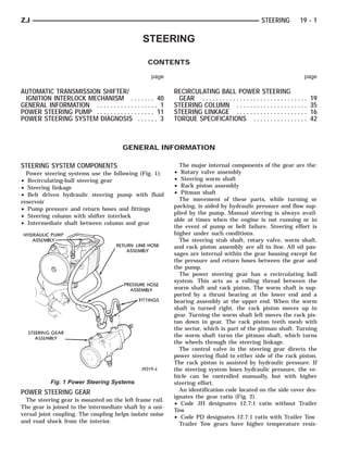 ZJ                                                                                                      STEERING           19 - 1

                                                STEERING

                                                  CONTENTS

                                                   page                                                                      page

AUTOMATIC TRANSMISSION SHIFTER/                             RECIRCULATING BALL POWER STEERING
 IGNITION INTERLOCK MECHANISM . . . . . . . 40               GEAR . . . . . . . . . . . . . . . . . . . . . . . . . . . . . . .   19
GENERAL INFORMATION . . . . . . . . . . . . . . . . . . 1   STEERING COLUMN . . . . . . . . . . . . . . . . . . . . .             35
POWER STEERING PUMP . . . . . . . . . . . . . . . . . 11    STEERING LINKAGE . . . . . . . . . . . . . . . . . . . . .            16
POWER STEERING SYSTEM DIAGNOSIS . . . . . . 3               TORQUE SPECIFICATIONS . . . . . . . . . . . . . . . .                 42



                                        GENERAL INFORMATION

STEERING SYSTEM COMPONENTS                                    The major internal components of the gear are the:
  Power steering systems use the following (Fig. 1);        •  Rotary valve assembly
• Recirculating-ball steering gear                          •  Steering worm shaft
• Steering linkage                                          •  Rack piston assembly
• Belt driven hydraulic steering pump with fluid            •  Pitman shaft
reservoir                                                     The movement of these parts, while turning or
                                                            parking, is aided by hydraulic pressure and flow sup-
• Pump pressure and return hoses and fittings
                                                            plied by the pump. Manual steering is always avail-
• Steering column with shifter interlock
                                                            able at times when the engine is not running or in
• Intermediate shaft between column and gear
                                                            the event of pump or belt failure. Steering effort is
                                                            higher under such conditions.
                                                              The steering stub shaft, rotary valve, worm shaft,
                                                            and rack piston assembly are all in line. All oil pas-
                                                            sages are internal within the gear housing except for
                                                            the pressure and return hoses between the gear and
                                                            the pump.
                                                              The power steering gear has a recirculating ball
                                                            system. This acts as a rolling thread between the
                                                            worm shaft and rack piston. The worm shaft is sup-
                                                            ported by a thrust bearing at the lower end and a
                                                            bearing assembly at the upper end. When the worm
                                                            shaft is turned right, the rack piston moves up in
                                                            gear. Turning the worm shaft left moves the rack pis-
                                                            ton down in gear. The rack piston teeth mesh with
                                                            the sector, which is part of the pitman shaft. Turning
                                                            the worm shaft turns the pitman shaft, which turns
                                                            the wheels through the steering linkage.
                                                              The control valve in the steering gear directs the
                                                            power steering fluid to either side of the rack piston.
                                                            The rack piston is assisted by hydraulic pressure. If
                                                            the steering system loses hydraulic pressure, the ve-
                                                            hicle can be controlled manually, but with higher
           Fig. 1 Power Steering Systems                    steering effort.
POWER STEERING GEAR                                           An identification code located on the side cover des-
                                                            ignates the gear ratio (Fig. 2).
  The steering gear is mounted on the left frame rail.
                                                            • Code JH designates 12.7:1 ratio without Trailer
The gear is joined to the intermediate shaft by a uni-
                                                            Tow
versal joint coupling. The coupling helps isolate noise
                                                            • Code PD designates 12.7:1 ratio with Trailer Tow
and road shock from the interior.                             Trailer Tow gears have higher temperature resis-
 