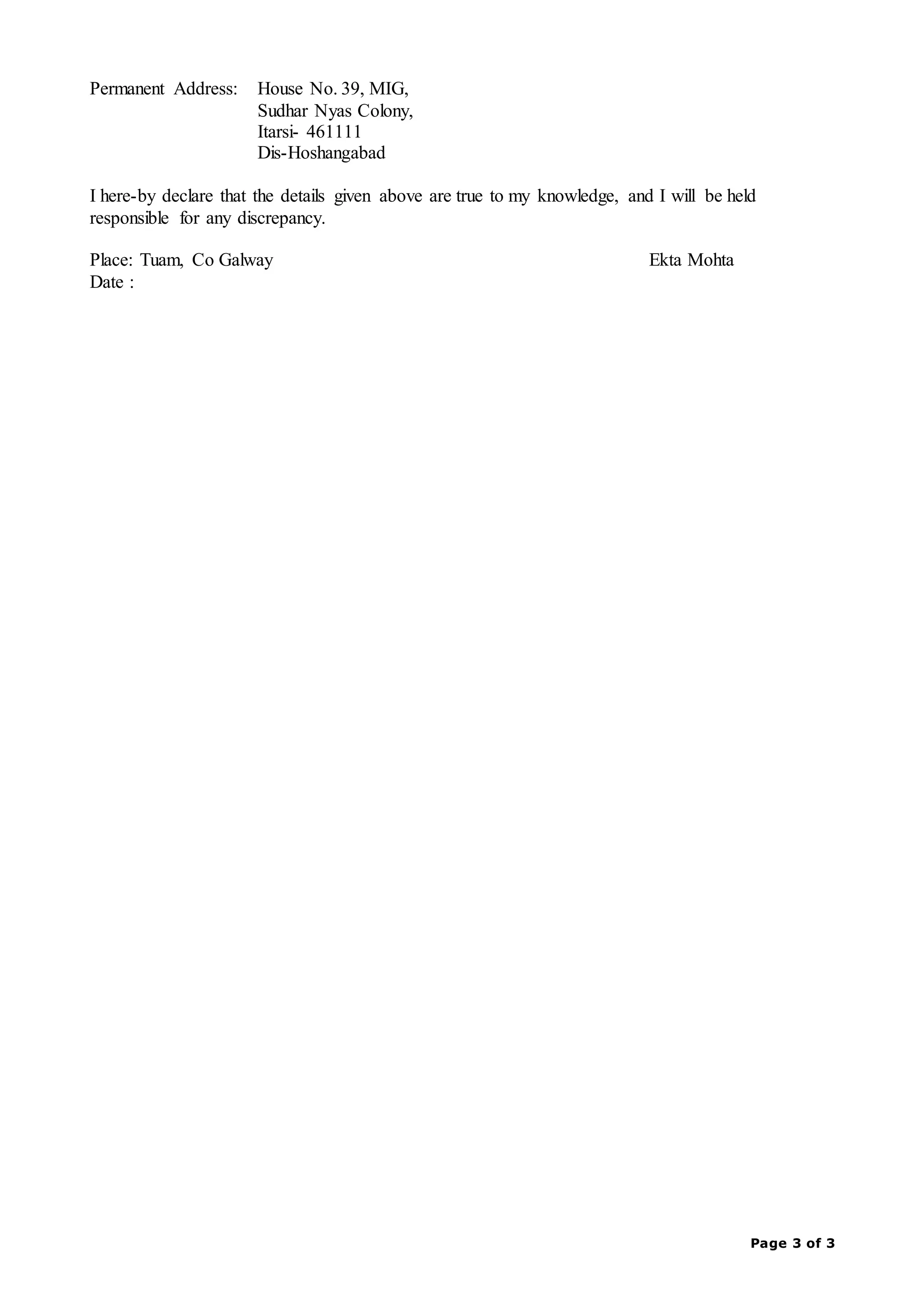 Page 3 of 3
Permanent Address: House No. 39, MIG,
Sudhar Nyas Colony,
Itarsi- 461111
Dis-Hoshangabad
I here-by declare that the details given above are true to my knowledge, and I will be held
responsible for any discrepancy.
Place: Tuam, Co Galway Ekta Mohta
Date :
 