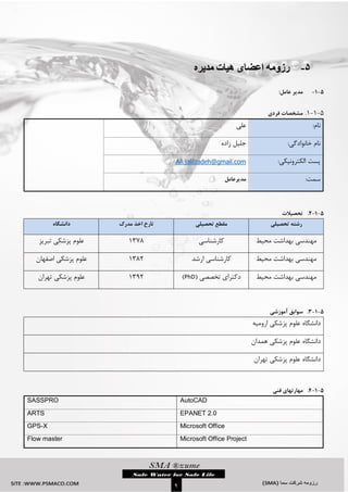 `
9
5-‫مدیره‬ ‫هیات‬ ‫اعضای‬ ‫رزومه‬
5-1-:‫عامل‬ ‫مدیر‬
5-3-3.‫فردی‬ ‫مشخصات‬
:‫نام‬‫علی‬
:‫خانوادگی‬ ‫نام‬‫زاده‬ ‫جلیل‬
:‫الکترونیکی‬ ‫پست‬Ali.jalilzadeh@gmail.com
‫سمت‬:‫مدیرعامل‬

5-1-2.‫تحصیالت‬
‫تحصیلی‬ ‫رشته‬‫تحصیلی‬ ‫مقطع‬‫مدرک‬ ‫اخذ‬ ‫تارخ‬‫دانشگاه‬
‫محیط‬ ‫بهداشت‬ ‫مهندسی‬‫کارشناسی‬3131‫تبریز‬ ‫پزشکی‬ ‫علوم‬
‫محیط‬ ‫بهداشت‬ ‫مهندسی‬‫ارشد‬ ‫کارشناسی‬3112‫اصفهان‬ ‫پزشکی‬ ‫علوم‬
‫محیط‬ ‫بهداشت‬ ‫مهندسی‬( ‫تخصصی‬ ‫دکترای‬PhD)3132‫پزشکی‬ ‫علوم‬‫تهران‬
5-1-3.‫سوابق‬‫آموزشی‬
‫ارومیه‬ ‫پزشکی‬ ‫علوم‬ ‫دانشگاه‬
‫پزشکی‬ ‫علوم‬ ‫دانشگاه‬‫همدان‬
‫تهران‬ ‫پزشکی‬ ‫علوم‬ ‫دانشگاه‬

5-1-4.‫مهارتهای‬‫فنی‬
AutoCADSASSPRO
EPANET 2.0ARTS
Microsoft OfficeGPS-X
Microsoft Office ProjectFlow master
 