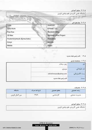 `
01
5-2-3.‫سوابق‬‫آموزشی‬
‫دانشگاه‬‫قزوین‬ ‫وفنون‬ ‫علوم‬ ‫کاربردی‬ ‫علمی‬
5-2-4.‫مهارتهای‬‫فنی‬
AutoCADCatia
EPANET 2.0Solid Work
Microsoft OfficePipe flow
Microsoft Office Project3D Max
PhotoshopFludsim(hydraulic &pneumatic)
Mini tabAnsys
HysysMatlab
5-3-‫نائب‬‫رئیس‬‫مدیره‬ ‫هیات‬
5-1-3.‫فردی‬ ‫مشخصات‬
:‫نام‬‫سادات‬ ‫زهره‬
:‫خانوادگی‬ ‫نام‬‫موسوی‬
:‫الکترونیکی‬ ‫پست‬zohrehmosavi@yahoo.com
‫سمت‬:‫مدیره‬ ‫هیات‬ ‫رئیس‬ ‫نائب‬
5-3-2.‫تحصیالت‬
‫تحصیلی‬ ‫رشته‬‫تحصیلی‬ ‫مقطع‬‫مدرک‬ ‫اخذ‬ ‫تارخ‬‫دانشگاه‬
‫مدیریت‬‫صنعتی‬‫کارشناسی‬3113‫قزوین‬ ‫الملل‬ ‫بین‬
5-3-3.‫سوابق‬‫آموزشی‬
‫دانشگاه‬‫قزوین‬ ‫وفنون‬ ‫علوم‬ ‫کاربردی‬ ‫علمی‬
 