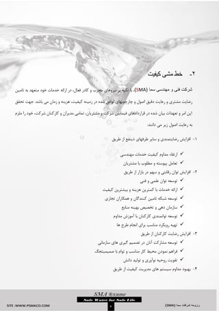 `
4
2-‫کیفیت‬ ‫مشی‬ ‫خط‬
( ‫سما‬ ‫مهندسی‬ ‫و‬ ‫فنی‬ ‫شرکت‬SMA)‫تامین‬ ‫به‬ ‫متعهد‬ ‫خود‬ ‫خدمات‬ ‫ارائه‬ ‫در‬ ،‫فعال‬ ‫کادر‬ ‫و‬ ‫مجرب‬ ‫نیروهای‬ ‫بر‬ ‫تکیه‬ ‫با‬ ،
‫رعای‬ ‫و‬ ‫مشتری‬ ‫رضایت‬‫تحقق‬ ‫جهت‬ .‫باشد‬ ‫می‬ ‫زمان‬ ‫و‬ ‫هزینه‬ ،‫کیفیت‬ ‫زمینه‬ ‫در‬ ‫شده‬ ‫توافق‬ ‫چارچوبهای‬ ‫و‬ ‫اصول‬ ‫دقیق‬ ‫ت‬
‫ملزم‬ ‫را‬ ‫خود‬ ،‫شرکت‬ ‫کارکنان‬ ‫و‬ ‫مدیران‬ ‫تمامی‬ ،‫مشتریان‬ ‫و‬ ‫شرکت‬ ‫فیمابین‬ ‫قراردادهای‬ ‫در‬ ‫شده‬ ‫بیان‬ ‫تعهدات‬ ‫و‬ ‫امر‬ ‫این‬
:‫دانند‬ ‫می‬ ‫زیر‬ ‫اصول‬ ‫رعایت‬ ‫به‬
3-‫از‬ ‫ذینفع‬ ‫طرفهای‬ ‫سایر‬ ‫و‬ ‫رضایتمندی‬ ‫افزایش‬‫طریق‬
‫مهندسی‬ ‫خدمات‬ ‫کیفیت‬ ‫مداوم‬ ‫ارتقاء‬
‫مشتریان‬ ‫با‬ ‫مطلوب‬ ‫و‬ ‫پیوسته‬ ‫تعامل‬
2-‫افزای‬‫بازار‬ ‫در‬ ‫سهم‬ ‫و‬ ‫رقابتی‬ ‫توان‬ ‫ش‬‫طریق‬ ‫از‬
‫توان‬ ‫توسعه‬‫فنی‬ ‫و‬ ‫علمی‬
‫ارا‬‫کیفیت‬ ‫بیشترین‬ ‫و‬ ‫هزینه‬ ‫کمترین‬ ‫با‬ ‫خدمات‬ ‫ئه‬
‫تجاری‬ ‫همکاران‬ ‫و‬ ‫کنندگان‬ ‫تامین‬ ‫شبکه‬ ‫توسعه‬
‫منابع‬ ‫بهینه‬ ‫تخصیص‬ ‫و‬ ‫دهی‬ ‫سازمان‬
‫توسعه‬‫مداوم‬ ‫آموزش‬ ‫با‬ ‫کارکنان‬ ‫توانمندی‬
‫ها‬ ‫طرح‬ ‫انجام‬ ‫برای‬ ‫مناسب‬ ‫رویکرد‬ ‫تهیه‬
1-‫طریق‬ ‫از‬ ‫کارکنان‬ ‫رضایت‬ ‫افزایش‬
‫سازمانی‬ ‫های‬ ‫گیری‬ ‫تصمیم‬ ‫در‬ ‫آنان‬ ‫مشارکت‬ ‫توسعه‬
‫صمیمیت‬ ‫با‬ ‫توام‬ ‫و‬ ‫مناسب‬ ‫کار‬ ‫محیط‬ ‫نمودن‬ ‫فراهم‬‫جگ‬
‫دانش‬ ‫تولید‬ ‫و‬ ‫نوآوری‬ ‫روحیه‬ ‫تقویت‬
4-‫ا‬ ‫کیفیت‬ ‫مدیریت‬ ‫های‬ ‫سیستم‬ ‫مداوم‬ ‫بهبود‬‫طریق‬ ‫ز‬
 