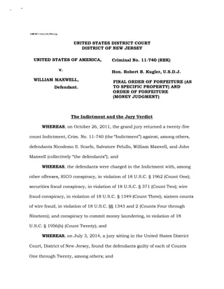 2005R01468/HW/PWG/gr
UNITED STATES DISTRICT COURT
DISTRICT OF NEW JERSEY
UNITED STATES OF AMERICA,
v.
WILLIAM MAXWELL,
Defendant.
Criminal No. 11-740 (RBK)
Hon. Robert B. Kugler, U.S.D.J.
FINAL ORDER OF FORFEITURE (AS
TO SPECIFIC PROPERTY) AND
ORDER OF FORFEITURE
(MONEY JUDGMENT)
The Indictment and the Jury Verdict
WHEREAS, on October 26, 2011, the grand jury returned a twenty-five
count Indictment, Crim. No. 11-740 (the "Indictment") against, among others,
defendants Nicodemo S. Scarfo, Salvatore Pelullo, William Maxwell, and John
Maxwell (collectively "the defendants"); and
WHEREAS, the defendants were charged in the Indictment with, among
other offenses, RICO conspiracy, in violation of 18 U.S.C. § 1962 (Count One);
securities fraud conspiracy, in violation of 18 U.S.C. § 371 (Count Two); wire
fraud conspiracy, in violation of 18 U.S.C. § 1349 (Count Three); sixteen counts
of wire fraud, in violation of 18 U.S.C. §§ 1343 and 2 (Counts Four through
Nineteen); and conspiracy to commit money laundering, in violation of 18
U.S.C. § 1956(h) (Count Twenty); and
WHEREAS, on July 3, 2014, a jury sitting in the United States District
Court, District of New Jersey, found the defendants guilty of each of Counts
One through Twenty, among others; and
Case 1:11-cr-00740-RBK Document 1375 Filed 09/06/16 Page 1 of 20 PageID: 44655
 
