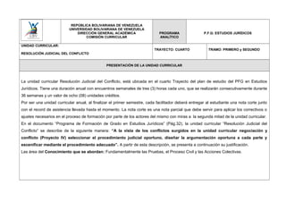 REPÚBLICA BOLIVARIANA DE VENEZUELA
UNIVERSIDAD BOLIVARIANA DE VENEZUELA
DIRECCIÓN GENERAL ACADÉMICA
COMISIÓN CURRICULAR
PROGRAMA
ANALÍTICO
P.F.G: ESTUDIOS JURÍDICOS
UNIDAD CURRICULAR:
RESOLUCIÓN JUDICIAL DEL CONFLICTO
TRAYECTO: CUARTO TRAMO: PRIMERO y SEGUNDO
PRESENTACIÓN DE LA UNIDAD CURRICULAR
La unidad curricular Resolución Judicial del Conflicto, está ubicada en el cuarto Trayecto del plan de estudio del PFG en Estudios
Jurídicos. Tiene una duración anual con encuentros semanales de tres (3) horas cada uno, que se realizarán consecutivamente durante
36 semanas y un valor de ocho (08) unidades créditos.
Por ser una unidad curricular anual, al finalizar el primer semestre, cada facilitador deberá entregar al estudiante una nota corte junto
con el record de asistencia llevada hasta el momento. La nota corte es una nota parcial que debe servir para aplicar los correctivos o
ajustes necesarios en el proceso de formación por parte de los actores del mismo con miras a la segunda mitad de la unidad curricular.
En el documento “Programa de Formación de Grado en Estudios Jurídicos” (Pág.32), la unidad curricular “Resolución Judicial del
Conflicto” se describe de la siguiente manera: “A la vista de los conflictos surgidos en la unidad curricular negociación y
conflicto (Proyecto IV) seleccionar el procedimiento judicial oportuno, diseñar la argumentación oportuna a cada parte y
escenificar mediante el procedimiento adecuado”. A partir de esta descripción, se presenta a continuación su justificación.
Las área del Conocimiento que se abordan: Fundamentalmente las Pruebas, el Proceso Civil y las Acciones Colectivas.
 