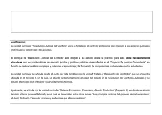 Justificación:
La unidad curricular “Resolución Judicial del Conflicto” viene a fortalecer el perfil del profesional con relación a las acciones judiciales
(individuales y colectivas) y las pruebas.
El enfoque de “Resolución Judicial del Conflicto” está dirigido a su estudio desde la práctica, para ello, debe necesariamente
vincularse con las problemáticas de atención jurídica y políticas públicas desarrollados en el “Proyecto IV Justicia Comunitaria”, en
función de realizar análisis complejos y potenciar el aprendizaje y la formación de competencias profesionales en los estudiantes.
La unidad curricular se articula desde el punto de vista temático con la unidad “Estado y Resolución de Conflictos” que se encuentra
ubicada en el trayecto II, en la cual, se abordó fundamentalmente el papel del Estado en la Resolución de Conflictos Judiciales y se
estudió el proceso civil ordinario y sus fundamentos teóricos.
Igualmente, se articula con la unidad curricular “Sistema Económico, Financiero y Mundo Productivo” (Trayecto II), en donde se abordó
también el tema procesal laboral y en el cual se desarrollan entre otros temas: “Los principios rectores del proceso laboral venezolano;
el Juicio Ordinario. Fases del proceso y audiencias que ellas se realizan”.
 