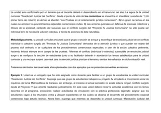 La unidad esta conformada por un temario que el docente deberá ir desarrollando en el transcurso del año. La lógica de la unidad
curricular “Resolución Judicial del Conflicto” desde el punto de vista de los contenidos se encuentra en el análisis y estudio de: 1) Un
primer tema de refuerzo en donde se aborden “Las Pruebas en el ordenamiento jurídico venezolano”. 2) Un grupo de temas en los
cuales se aborden los procedimientos especiales contenciosos civiles. 3) Las acciones judiciales en defensa de intereses colectivos y
difusos de la sociedad, partiendo del supuesto que el conflicto surgido del "Proyecto IV Justicia Comunitaria" no sólo puede ser
individual sino de necesaria solución colectiva, a través de acciones de ésta naturaleza.
Metodológicamente, la unidad curricular procurará que el grupo o sección se avoque y escenifique la resolución judicial de un conflicto
individual o colectivo surgido del “Proyecto IV Justicia Comunitaria” derivados de la atención jurídica y que puedan ser objeto del
proceso civil ordinario o de cualquiera de los procedimientos contenciosos especiales; o bien de la acción colectiva pertinente,
haciendo énfasis siempre en el campo de las pruebas. Mientras el conflicto (individual o colectivo) susceptible de resolución judicial
surge o se configura, la sección de estudiantes junto a su facilitador deberán ir abordando los temas establecidos para la unidad
curricular y una vez que surja el caso real para la atención jurídica priorizar el temario y centrar los esfuerzos en dicha situación real.
Trataremos de ilustrar las ideas hasta ahora planteadas con dos ejemplos que no pretenden convertirse en recetas:
Ejemplo 1: Usted es un Abogado que ha sido asignado como docente para facilitar a un grupo de estudiantes la unidad curricular
“Resolución Judicial del Conflicto”. Suponga que ese grupo de estudiantes trabajará su proyecto IV vinculado al movimiento social de
inquilinos del Área Metropolitana de Caracas, sin embargo, al iniciarse el actual semestre no existe todavía ningún conflicto surgido
desde el Proyecto IV que amerite resolverse judicialmente. En este caso usted deberá iniciar la actividad académica con los temas
descritos en el programa, procurando realizar actividades de vinculación con la práctica profesional, (ejemplo: asignar que los
estudiantes vayan a los tribunales civiles y ubiquen expedientes en los cuales se observe el desarrollo del procedimiento especial
contencioso bajo estudio teórico). Ahora bien, suponga que mientras se desarrolla la unidad curricular “Resolución Judicial del
 