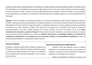 Conflicto” bajo esa óptica, surge del Proyecto IV mencionado un conflicto individual que requiere atención judicial a un inquilino que ha
sido demandado y cuyo procedimiento se sigue bajo las reglas del juicio breve. En ese caso, deberá priorizarse en el temario el estudio
de ese tipo de juicios –el breve- todo ello, con el fin de lograr efectivamente la vinculación y aportes al Proyecto IV y que por tratarse
de una experiencia real, contribuirá en la consolidación del perfil profesional del Abogado egresado de la Universidad Bolivariana de
Venezuela.
Ejemplo 2: Usted es asignado como docente para facilitar a una sección de estudiantes la unidad curricular “Resolución Judicial del
Conflicto”. Suponga que ese grupo de estudiantes en su trabajo de proyecto IV se vinculará al movimiento social de conserjes del Área
Metropolitana de Caracas. Ahora bien, luego de plantearle su problemática resulta como una de los problemas a resolver la posibilidad
de interponer una acción colectiva de nulidad, contra algunos de los artículos de la Ley Orgánica del Trabajo por razones de
inconstitucionalidad. En ese caso, deberá priorizarse en el temario el estudio de ese tipo de acciones, con el fin de lograr
efectivamente la vinculación y aportes al Proyecto IV. Debe quedar claro que lo importante no es cumplir a la carrera con un grupo
de temas durante el año de duración de la unidad. Lo realmente esencial para un aprendizaje verdadero y la formación de
competencias profesionales es la vinculación que con el proyecto se haga y la correspondiente escenificación. El resto del
temario podrá desarrollarse en la medida que el tiempo lo permita.
OBJETIVO GENERAL:
Investigar la resolución judicial del (los) conflicto (s) surgidos en el
“Proyecto IV Justicia Comunitaria” derivados de la atención jurídica
y que puedan ser objeto del proceso civil ordinario o de cualquiera
de los procedimientos contenciosos especiales; o bien de alguna
acción colectiva.
OBJETIVOS ESPECÍFICOS O COMPETENCIAS:
− Identificar a partir del diagnóstico social, los conflictos
existentes en la comunidad que puedan ser del proceso civil
ordinario o de cualquiera de los procedimientos contenciosos
especiales; o bien de alguna acción colectiva.
− Diseñar la argumentación oportuna de acuerdo a los
 