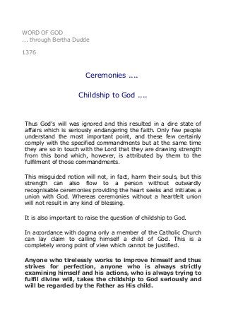 WORD OF GOD
... through Bertha Dudde
1376
Ceremonies ....
Childship to God ....
Thus God’s will was ignored and this resulted in a dire state of
affairs which is seriously endangering the faith. Only few people
understand the most important point, and these few certainly
comply with the specified commandments but at the same time
they are so in touch with the Lord that they are drawing strength
from this bond which, however, is attributed by them to the
fulfilment of those commandments.
This misguided notion will not, in fact, harm their souls, but this
strength can also flow to a person without outwardly
recognisable ceremonies providing the heart seeks and initiates a
union with God. Whereas ceremonies without a heartfelt union
will not result in any kind of blessing.
It is also important to raise the question of childship to God.
In accordance with dogma only a member of the Catholic Church
can lay claim to calling himself a child of God. This is a
completely wrong point of view which cannot be justified.
Anyone who tirelessly works to improve himself and thus
strives for perfection, anyone who is always strictly
examining himself and his actions, who is always trying to
fulfil divine will, takes the childship to God seriously and
will be regarded by the Father as His child.
 