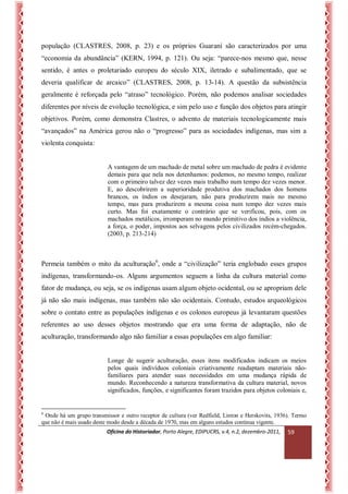 Oficina do Historiador, Porto Alegre, EDIPUCRS, v.4, n.2, dezembro-2011, 
59 
população (CLASTRES, 2008, p. 23) e os próprios Guarani são caracterizados por uma “economia da abundância” (KERN, 1994, p. 121). Ou seja: “parece-nos mesmo que, nesse sentido, é antes o proletariado europeu do século XIX, iletrado e subalimentado, que se deveria qualificar de arcaico” (CLASTRES, 2008, p. 13-14). A questão da subsistência geralmente é reforçada pelo “atraso” tecnológico. Porém, não podemos analisar sociedades diferentes por níveis de evolução tecnológica, e sim pelo uso e função dos objetos para atingir objetivos. Porém, como demonstra Clastres, o advento de materiais tecnologicamente mais “avançados” na América gerou não o “progresso” para as sociedades indígenas, mas sim a violenta conquista: 
A vantagem de um machado de metal sobre um machado de pedra é evidente demais para que nela nos detenhamos: podemos, no mesmo tempo, realizar com o primeiro talvez dez vezes mais trabalho num tempo dez vezes menor. E, ao descobrirem a superioridade produtiva dos machados dos homens brancos, os índios os desejaram, não para produzirem mais no mesmo tempo, mas para produzirem a mesma coisa num tempo dez vezes mais curto. Mas foi exatamente o contrário que se verificou, pois, com os machados metálicos, irromperam no mundo primitivo dos índios a violência, a força, o poder, impostos aos selvagens pelos civilizados recém-chegados. (2003, p. 213-214) 
Permeia também o mito da aculturação6, onde a “civilização” teria englobado esses grupos indígenas, transformando-os. Alguns argumentos seguem a linha da cultura material como fator de mudança, ou seja, se os indígenas usam algum objeto ocidental, ou se apropriam dele já não são mais indígenas, mas também não são ocidentais. Contudo, estudos arqueológicos sobre o contato entre as populações indígenas e os colonos europeus já levantaram questões referentes ao uso desses objetos mostrando que era uma forma de adaptação, não de aculturação, transformando algo não familiar a essas populações em algo familiar: 
Longe de sugerir aculturação, esses itens modificados indicam os meios pelos quais indivíduos coloniais criativamente readaptam materiais não- familiares para atender suas necessidades em uma mudança rápida de mundo. Reconhecendo a natureza transformativa da cultura material, novos significados, funções, e significantes foram trazidos para objetos coloniais e, 
6 Onde há um grupo transmissor e outro receptor de cultura (ver Redfield, Linton e Herskovits, 1936). Termo que não é mais usado deste modo desde a década de 1970, mas em alguns estudos continua vigente.  