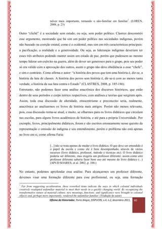 Oficina do Historiador, Porto Alegre, EDIPUCRS, v.4, n.2, dezembro-2011, 
60 
talvez mais importante, tornando o não-familiar em familiar7. (LOREN, 2008, p. 23) 
Outro “clichê” é a sociedade sem estado, ou seja, sem poder político. Clastres desconstrói esse argumento, mostrando que há sim um poder político nas sociedades indígenas, porém não baseado na coerção estatal, como é o ocidental, mas sim em três características principais: a pacificação, a oralidade e a generosidade. Ou seja, as lideranças indígenas deveriam ter esses três atributos podendo manter assim um estado de paz, porém que pudessem ao mesmo tempo liderar um exército na guerra, além de dever ser generosos para o grupo, pois seu poder só era válido com a aprovação dos outros, assim o grupo não deve obediência a esse “chefe”, e sim o contrário. Como afirma o autor: “a história dos povos que tem uma história é, diz-se, a história da luta de classes. A história dos povos sem história é, dir-se-á com ao menos tanta verdade, a história da sua luta contra o Estado” (CLASTRES, 2008, p. 185-186). 
Entretanto, não podemos fazer uma análise anacrônica dos discursos históricos, que estão dentro de seus períodos e corpo teórico respectivos, com análises e teorias que surgiram após. Assim, toda essa discussão de alteridade, etnocentrismo e preconceito seria, realmente, anacrônica ao analisarmos os livros de história mais antigos. Porém não menos relevante, pois, essa discussão torna-se atual, e muito, se olharmos para os livros didáticos que circulam nas escolas, para alguns livros acadêmicos de história, e até para a própria Universidade. Por exemplo, livros, principalmente didáticos, foram e são escritos erroneamente nesse quesito da representação e omissão do indígena e seu entendimento, porém o problema não está apenas no livro em si, como afirma Faria: 
[...] não se trata apenas de mudar o livro didático. O que deve ser entendido é o papel da escola e como ele é bem desempenhado, através de vários recursos (livro didático, professor, método e técnicas etc). O livro didático poderia ser diferente, mas exigiria um professor diferente: assim como este professor diferente saberia fazer bom uso até mesmo do livro didático (...) (APUD SOARES, et al. 2002, p. 100.) 
No entanto, podemos aprofundar essa análise. Para alcançarmos um professor diferente, devemos visar uma formação diferente para esse profissional, ou seja, uma formação 
7 Far from suggesting acculturation, these reworked items indicate the ways in which colonial individuals creatively readapted unfamiliar material to meet their needs in a quickly changing world. By recognizing the transformative nature of material culture, new meanings, functions, and significance were brought to colonial objects and, perhaps more importantly, rendered the unfamiliar familiar. (Tradução do autor)  