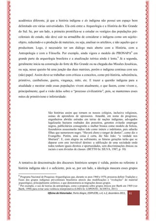 Oficina do Historiador, Porto Alegre, EDIPUCRS, v.4, n.2, dezembro-2011, 
61 
acadêmica diferente, já que a história indígena e do indígena não possui um espaço bem delimitado em várias universidades. Ela está entre a Arqueologia e a História do Rio Grande do Sul. Se, por um lado, a primeira prontifica-se a estudar os vestígios das populações pré- coloniais do estado, não deve cair na armadilha de considerar o indígena como um sujeito- objeto, reduzindo-o a produção de materiais, ou seja, analisar os artefatos, e não aqueles que o produziram. Logo, é necessário ter um diálogo mais aberto com a História, com a Antropologia e com a Filosofia. Por exemplo, ainda vigora o modelo do PRONAPA8 em grande parte da arqueologia brasileira e a atualização teórica ainda é lenta.9 Já a segunda, geralmente inicia na construção do forte de Rio Grande ou na chegada das Missões Jesuíticas, ou seja, nesse quesito há uma junção das duas matrizes, porém o indígena continua com seu (não) papel. Assim deve-se trabalhar com críticas a conceitos, como pré-história, subsistência, primitivo, canibalismo, guerra, vingança, mito, etc. E trazer a questão indígena para a atualidade e mostrar onde essas populações vivem atualmente, o que fazem, como vivem e, principalmente, qual a visão delas sobre o “processo civilizatório”, pois, se mantermos esses mitos de primitivismo e inferioridade: 
São histórias assim que tornam os nossos colégios, inclusive religiosos, usinas de aprendizes de opressores. Amanhã, em nome do progresso, engenheiros abrirão estradas em terras de nações indígenas, advogados legalizarão hectares roubados dos posseiros, gerentes evitarão empregar negros, publicitários consagrarão a mulher branca como modelo de beleza, fazendeiros assassinarão índios tido como inúteis e indolentes, pais odiarão filhas que namorarem negro. “Haverá choro e ranger de dentes”, como diz o Evangelho. Porém, uma coisa é certa, diz São João: “a verdade nos libertará”. E, com alegria ou sofrimento, as futuras gerações terão que se deparar com este inevitável destino: a edificação de uma sociedade onde todos tenham iguais direitos e oportunidades, sem discriminações étnicas ou raciais e sem divisões de classes. (BETTO In: SILVA, 1987, p. 10) 
A tentativa de desconstrução dos discursos históricos sempre é valida, porém no referente à história indígena não é o suficiente, pois se, por um lado, a ideologia mascara esses grupos 
8 Programa Nacional de Pesquisas Arqueológicas que, durante os anos 1960 e 1970, procurou definir Tradições e Fases dos grupos indígenas pré-coloniais brasileiros através das modificações e “evoluções” do material arqueológico, principalmente cerâmico, o que demonstraria as migrações desses grupos. 
9 Por exemplo, o uso de teorias da antropologia, como a proposta sobre grupos étnicos por Barth em 1969 (ver Barth, 1998) para evitar uma violência interpretativa (LIMA In: LOPONTE; ACOSTA, 2011)  