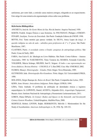 Oficina do Historiador, Porto Alegre, EDIPUCRS, v.4, n.2, dezembro-2011, 
62 
autóctones, por outro lado, a omissão causa maiores estragos, relegando-os ao esquecimento. Este artigo foi uma tentativa de argumentação crítica sobre esse problema. 
______________________ 
Referências Bibliográficas 
ANCHIETA, José de. De Gestis Menoi de Saa. Rio de Janeiro: Arquivo Nacional, 1958. 
BARTH, Fredrik. Grupos Étnicos e suas fronteiras. In: POUTIGNAT, Philippe e STREIFF- FENART, Jocelyne. Teorias da Etnicidade. São Paulo: Fundação Editora da UNESP, 1998. 
BETTO, Frei. Tanta mentira que parece verdade. In: SILVA, Aracy Lopes da (org.). A questão indígena na sala de aula - subsídios para professores de 1º e 2º graus. São Paulo: Brasiliense, 1987. 
CLASTRES, Pierre. A sociedade contra o Estado: pesquisas de antropologia política. São Paulo: Cosac & Naify, 2003. 
FARIA, Ana Lúcia G. de. Ideologia no Livro Didático. São Paulo: Cortez Editora – Autores Associados, 1989. In: NASCIMENTO, Tânia Tomázia do; SOARES, Fernanda Codevilla; VOLKMER, Márcia Solange; MILDER, Saul E. Seiguer. O índio e sua representação nos livros didáticos. Revista História – UNICRUZ, nº 3, Dez/2002. Cruz Alta: UNICRUZ, 2002. 
FLORES, Moacyr. Historiografia – Estudos. Porto Alegre: Nova Dimensão, 1989. 
GUTFREIND, Ieda. Historiografia Rio-Grandense. Porto Alegre: Ed. Universidade/UFRGS, 1998. 
HOLANDA, Sérgio Buarque de. Raízes do Brasil. São Paulo: Companhia das Letras, 1995. 
KERN, Arno Alvarez. Antecedentes Indígenas. Porto Alegre: UFRGS, 1994. 
LIMA, Tânia Andrade. O problema da atribuição de identidades étnicas a registros arqueológicos. In: LOPONTE, Daniel; ACOSTA, Alejandro (Ed.). Arqueologia Tupiguaraní. Buenos Aires: Instituto Nacional de Antropologia y Pensamiento Latinoamericano, 2011. 
LOREN, Diana DiPaolo. In Contact: Bodies and Spaces in the Sixteenth- and Seventeenth Century Eastern Woodlans. United Kingdom, AltaMira Press, 2008. 
REDFIELD, Robert; LINTON, Ralph; HERSKOVITS, Melville J. Memorandum for the Study of Acculturation. American Anthropologist, n. 38, 1936. Pp. 149-152.  