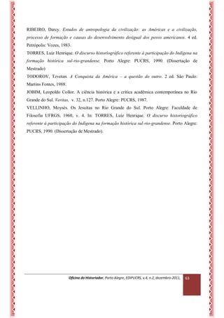 Oficina do Historiador, Porto Alegre, EDIPUCRS, v.4, n.2, dezembro-2011, 
63 
RIBEIRO, Darcy. Estudos de antropologia da civilização: as Américas e a civilização, processo de formação e causas do desenvolvimento desigual dos povos americanos. 4 ed. Petrópolis: Vozes, 1983. 
TORRES, Luiz Henrique. O discurso historiográfico referente à participação do Indígena na formação histórica sul-rio-grandense. Porto Alegre: PUCRS, 1990. (Dissertação de Mestrado) 
TODOROV, Tzvetan. A Conquista da América – a questão do outro. 2 ed. São Paulo: Martins Fontes, 1988. 
JOBIM, Leopoldo Collor. A ciência histórica e a crítica acadêmica contemporânea no Rio Grande do Sul. Veritas, v. 32, n.127. Porto Alegre: PUCRS, 1987. 
VELLINHO, Moysés. Os Jesuítas no Rio Grande do Sul. Porto Alegre: Faculdade de Filosofia UFRGS, 1960, v. 4. In: TORRES, Luiz Henrique. O discurso historiográfico referente à participação do Indígena na formação histórica sul-rio-grandense. Porto Alegre: PUCRS, 1990. (Dissertação de Mestrado). 