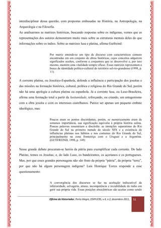 Oficina do Historiador, Porto Alegre, EDIPUCRS, v.4, n.2, dezembro-2011, 
51 
interdisciplinar dessa questão, com propostas embasadas na História, na Antropologia, na Arqueologia e na Filosofia. 
Ao analisarmos as matrizes históricas, buscando respostas sobre os indígenas, vemos que as representações dos autores demonstram muito mais sobre as estruturas mentais deles do que informações sobre os índios. Sobre as matrizes lusa e platina, afirma Gutfreind: 
Por matriz entende-se um tipo de discurso com características comuns encontradas em um conjunto de obras históricas, cujos conceitos adquirem significados ocultos, conforme a conjuntura que se desenvolve e, por isso mesmo, mantém uma vitalidade sempre eficaz. Essas matrizes representam a busca da identidade político-cultural do território sul-rio-grandense (1998, p. 11). 
A corrente platina, ou Jesuítico-Espanhola, defende a influência e participação dos jesuítas e das missões na formação histórica, cultural, política e religiosa do Rio Grande do Sul, porém não há uma apologia a cultura platina ou espanhola. Já a corrente lusa, ou Luso-Brasileira, afirma uma formação total a partir da lusitanidade, reforçando, ou criando, um antagonismo com a obra jesuíta e com os interesses castelhanos. Parece ser apenas um pequeno embate ideológico, mas: 
Poucos eram os pontos discordantes, porém, se numericamente eram de somenos importância, sua significação equivalia à própria história sulina. Poucas palavras resumiriam a discórdia: as intenções separatistas do Rio Grande do Sul na primeira metade do século XIX e a existência de influências platinas nos hábitos e nos costumes do Rio Grande do Sul, principalmente na zona fronteiriça com o Uruguai e a Argentina. (GUTFREIND, 1998, p. 149) 
Nesse grande debate procuram-se heróis da pátria para exemplificar cada corrente. Do lado Platino, temos os Jesuítas; e, do lado Luso, os bandeirantes, os açorianos e os portugueses. Mas, por que esses grandes personagens não são fruto da própria “pátria”, da própria “terra”, por que não há algum personagem indígena? Luís Henrique Torres responde a esse questionamento: 
A convergência dos discursos se faz na aceitação indiscutível da inferioridade, selvageria, atraso, incompetência e inviabilidade do índio em gerir sua própria vida. Essas posições etnocêntricas são aceitas como sendo  