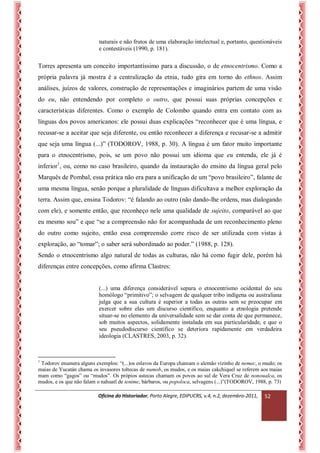 Oficina do Historiador, Porto Alegre, EDIPUCRS, v.4, n.2, dezembro-2011, 
52 
naturais e não frutos de uma elaboração intelectual e, portanto, questionáveis e contestáveis (1990, p. 181). 
Torres apresenta um conceito importantíssimo para a discussão, o de etnocentrismo. Como a própria palavra já mostra é a centralização da etnia, tudo gira em torno do ethnos. Assim análises, juízos de valores, construção de representações e imaginários partem de uma visão do eu, não entendendo por completo o outro, que possui suas próprias concepções e características diferentes. Como o exemplo de Colombo quando entra em contato com as línguas dos povos americanos: ele possui duas explicações “reconhecer que é uma língua, e recusar-se a aceitar que seja diferente, ou então reconhecer a diferença e recusar-se a admitir que seja uma língua (...)” (TODOROV, 1988, p. 30). A língua é um fator muito importante para o etnocentrismo, pois, se um povo não possui um idioma que eu entenda, ele já é inferior1, ou, como no caso brasileiro, quando da instauração do ensino da língua geral pelo Marquês de Pombal, essa prática não era para a unificação de um “povo brasileiro”, falante de uma mesma língua, senão porque a pluralidade de línguas dificultava a melhor exploração da terra. Assim que, ensina Todorov: “é falando ao outro (não dando-lhe ordens, mas dialogando com ele), e somente então, que reconheço nele uma qualidade de sujeito, comparável ao que eu mesmo sou” e que “se a compreensão não for acompanhada de um reconhecimento pleno do outro como sujeito, então essa compreensão corre risco de ser utilizada com vistas à exploração, ao “tomar”; o saber será subordinado ao poder.” (1988, p. 128). 
Sendo o etnocentrismo algo natural de todas as culturas, não há como fugir dele, porém há diferenças entre concepções, como afirma Clastres: 
(...) uma diferença considerável separa o etnocentrismo ocidental do seu homólogo “primitivo”; o selvagem de qualquer tribo indígena ou australiana julga que a sua cultura é superior a todas as outras sem se preocupar em exercer sobre elas um discurso científico, enquanto a etnologia pretende situar-se no elemento da universalidade sem se dar conta de que permanece, sob muitos aspectos, solidamente instalada em sua particularidade, e que o seu pseudodiscurso científico se deteriora rapidamente em verdadeira ideologia (CLASTRES, 2003, p. 32). 
1 Todorov enumera alguns exemplos: “(...)os eslavos da Europa chamam o alemão vizinho de nemec, o mudo; os maias de Yucatán chama os invasores toltecas de numob, os mudos, e os maias cakchiquel se referem aos maias mam como “gagos” ou “mudos”. Os própios astecas chamam os povos ao sul de Vera Cruz de nonoualca, os mudos, e os que não falam o nahuatl de tenime, bárbaros, ou popoloca, selvagens (...)”(TODOROV, 1988, p. 73)  