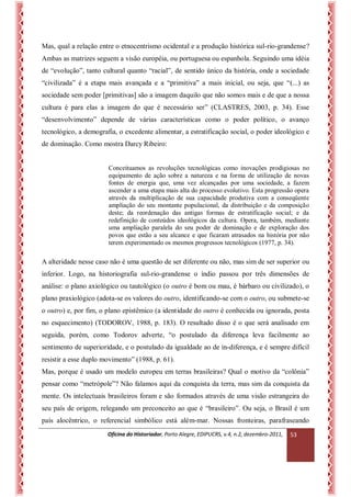 Oficina do Historiador, Porto Alegre, EDIPUCRS, v.4, n.2, dezembro-2011, 
53 
Mas, qual a relação entre o etnocentrismo ocidental e a produção histórica sul-rio-grandense? Ambas as matrizes seguem a visão européia, ou portuguesa ou espanhola. Seguindo uma idéia de “evolução”, tanto cultural quanto “racial”, de sentido único da história, onde a sociedade “civilizada” é a etapa mais avançada e a “primitiva” a mais inicial, ou seja, que “(...) as sociedade sem poder [primitivas] são a imagem daquilo que não somos mais e de que a nossa cultura é para elas a imagem do que é necessário ser” (CLASTRES, 2003, p. 34). Esse “desenvolvimento” depende de várias características como o poder político, o avanço tecnológico, a demografia, o excedente alimentar, a estratificação social, o poder ideológico e de dominação. Como mostra Darcy Ribeiro: 
Conceituamos as revoluções tecnológicas como inovações prodigiosas no equipamento de ação sobre a natureza e na forma de utilização de novas fontes de energia que, uma vez alcançadas por uma sociedade, a fazem ascender a uma etapa mais alta do processo evolutivo. Esta progressão opera através da multiplicação de sua capacidade produtiva com a conseqüente ampliação do seu montante populacional, da distribuição e da composição deste; da reordenação das antigas formas de estratificação social; e da redefinição de conteúdos ideológicos da cultura. Opera, também, mediante uma ampliação paralela do seu poder de dominação e de exploração dos povos que estão a seu alcance e que ficaram atrasados na história por não terem experimentado os mesmos progressos tecnológicos (1977, p. 34). 
A alteridade nesse caso não é uma questão de ser diferente ou não, mas sim de ser superior ou inferior. Logo, na historiografia sul-rio-grandense o índio passou por três dimensões de análise: o plano axiológico ou tautológico (o outro é bom ou mau, é bárbaro ou civilizado), o plano praxiológico (adota-se os valores do outro, identificando-se com o outro, ou submete-se o outro) e, por fim, o plano epistêmico (a identidade do outro é conhecida ou ignorada, posta no esquecimento) (TODOROV, 1988, p. 183). O resultado disso é o que será analisado em seguida, porém, como Todorov adverte, “o postulado da diferença leva facilmente ao sentimento de superioridade, e o postulado da igualdade ao de in-diferença, e é sempre difícil resistir a esse duplo movimento” (1988, p. 61). 
Mas, porque é usado um modelo europeu em terras brasileiras? Qual o motivo da “colônia” pensar como “metrópole”? Não falamos aqui da conquista da terra, mas sim da conquista da mente. Os intelectuais brasileiros foram e são formados através de uma visão estrangeira do seu país de origem, relegando um preconceito ao que é “brasileiro”. Ou seja, o Brasil é um país alocêntrico, o referencial simbólico está além-mar. Nossas fronteiras, parafraseando  