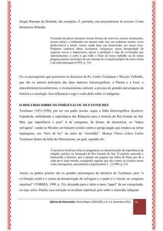 Oficina do Historiador, Porto Alegre, EDIPUCRS, v.4, n.2, dezembro-2011, 
54 
Sérgio Buarque de Holanda, são européias. É, portanto, um etnocentrismo às avessas. Como demonstra Holanda: 
Trazendo de países distantes nossas formas de convívio, nossas instituições, nossas idéias, e timbrando em manter tudo isso em ambiente muitas vezes desfavorável e hostil, somos ainda hoje uns desterrados em nossa terra. Podemos construir obras excelentes, enriquecer nossa humanidade de aspectos novos e imprevistos, elevar à perfeição o tipo de civilização que representamos: o certo é que todo o fruto de nosso trabalho ou de nossa preguiça parece participar de um sistema de evolução próprio de outro clima e de outra paisagem (1995, p. 31). 
Eis os pressupostos que permeiam os discursos de Pe. Carlos Teschauer e Moysés Velhinho, que são os autores principais das duas matrizes historiográficas, a Platina e a Lusa: o etnocêntrismo/eurocêntrismo, o evolucionismo cultural, a procura de grandes personagens da história e a axiologia. Isso influencia e rege a visão deles sobre os indígenas. 
O DISCURSO SOBRE OS INDÍGENAS OU OS FANTOCHES 
Teschauer (1851-1930), por ser um padre jesuíta, segue a linha historiográfica Jesuítico- Espanhola, sublinhando a importância das Reduções para a história do Rio Grande do Sul. Mas, que importância é essa? A de catequisar, de domar, de domesticar, os “índios selvagens”, sendo as Missões um baluarte cristão contra o perigo pagão que rondava as terras tupiniquins, um “foco de luz” no meio da “escuridão”. Moacyr Flores coloca Carlos Teschauer dentro da linha do Historicismo, na qual, segundo ele: 
A narrativa histórica torna-se pragmática na demonstração da importância da religião católica na formação do Rio Grande do Sul. O espírito antecede e transcende o homem, que é apenas um joguete nas mãos de Deus que dá a cada povo uma missão, castigando aqueles que são contra os cristãos numa visão maniqueísta, nacionalista e espiritualista [...] (1989, p. 53). 
Assim, os padres jesuítas são os grandes personagens da narrativa de Teschauer, pois “a civilização cristã é o centro da humanização do selvagem e o padre é o veículo na conquista espiritual” (TORRES, 1990, p. 51), deixando para o índio o mero “papel” de ser catequizado, ou seja, salvo. Porém, essa salvação só no plano espiritual, pois sobre o etnocídio indígena: 
 