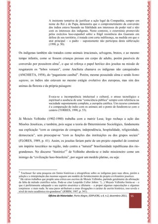 Oficina do Historiador, Porto Alegre, EDIPUCRS, v.4, n.2, dezembro-2011, 
55 
A insistente tentativa de justificar a ação legal da Companhia, sempre em nome do Rei e do Papa, demonstra que o comprometimento da conversão dos índios estava baseado na fidelidade aos interesses do poder real e não com os interesses dos indígenas. Neste contexto, o extermínio promovido pelos exércitos luso-espanhol sobre a frágil resistência dos Guaranis em defesa de seu território, é tratada com certa indiferença, na medida em que o ator principal – o padre – supostamente não participou desta sublevação (1990, p. 50). 
Os indígenas também são tratados como animais irracionais, selvagens, brutos, e ao mesmo tempo infantis, como se fossem crianças pressas em corpo de adulto, porém passíveis de conversão por possuírem alma2, o que só reforça o papel heróico dos jesuítas na missão de resgatarem os “lobos vorazes”, como Anchieta chamava os indígenas não catequizados (ANCHIETA, 1958), do “paganismo canibal”. Porém, mesmo possuindo alma e sendo homo sapiens, os índios não estavam no mesmo estágio evolutivo dos europeus, mas sim dos animas da floresta e da própria paisagem: 
Evoca-se a incompetência intelectual e cultural, o atraso tecnológico e espiritual a ausência de uma “consciência pública” sempre com referência na sociedade supostamente completa, a européia católica. Um recurso constante é a comparação do índio com os animais até o ponto de fundirem-se com o cenário (TORRES, 1990, p. 53). 
Já Moisés Velhinho (1902-1980) trabalha com a matriz Lusa; logo rechaça a ação das Missões Jesuíticas, e também, pois segue a teoria do Determinismo Sociológico, fundamenta sua explicação “com as categorias de coragem, independência, hospitalidade, religiosidade, democracia”, sem preocupar-se “com as funções das instituições ou dos grupos sociais” (FLORES, 1989, p. 41). Assim, os jesuítas fariam parte de um projeto espanhol de construir um império teocrático na região, indo contra a “natural” brasilianidade republicana dos rio- grandenses. No discurso “histórico”3 de Velhinho aborda-se o índio missioneiro como um inimigo da “civilização luso-brasileira”, por seguir um modelo platino, ou seja: 
2 Teschauer faz uma pesquisa em fontes históricas e etnográficas sobre os indígenas para suas obras, porém a seleção e a interpretação das mesmas seguem um modelo de fortalecimento do projeto civilizatório jesuítico. 
3 Há vários trabalhos que propõe uma crítica aos escritos de Moisés Velhinho, partindo geralmente da afirmação da falta de método científico neles. Pode-se citar Leopoldo Collor Jobim: “(...) Moysés Velhinho limita-se – o que é perfeitamente adequado a seu espírito ensaístico e diletante – a propor algumas especulações e algumas conjeturas: e mais nada. Se seus pares atribuíram a essas divagações o caráter de escrito histórico, isso revela o nível do meio acadêmico rio-grandense” (JOBIM, 1987 ,p. 341).  