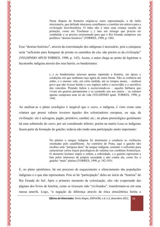 Oficina do Historiador, Porto Alegre, EDIPUCRS, v.4, n.2, dezembro-2011, 
56 
Nesta disputa de fronteira origina-se outra representação, a do índio missioneiro, que defende interesses castelhanos e constitui um entrave para a civilização luso-brasileira. O índio não é mais uma criança carente de proteção, como em Teschauer (...) mas um inimigo que precisa ser combatido e se preciso exterminado para que o Rio Grande cumprisse um profético “destino histórico” (TORRES, 1990, p. 180). 
Esse “destino histórico”, através da exterminação dos indígenas é necessário, pois a catequese seria “suficiente para franquear de pronto os caminhos do céu, não porém os da civilização” (VELHINHO APUD TORRES, 1990, p. 143). Assim, o autor chega ao ponto de legitimar a hecatombe indígena através dos seus heróis, os bandeirantes: 
(...) os bandeirantes estavam apenas repetindo a história, em época e condições em que nenhuma raça agiria de outra forma. Não se conhecia até então, e o mesmo vale, em certa medida, até os tempos atuais, – nenhum povo que não tivesse batido o seu império sobre a escravidão e o sacrifício dos vencidos. Preando índios e escravizando-os – aqueles bárbaros que vivam em guerras permanentes e se comendo uns aos outros – os colonos apenas cumpriam uma lei da vida (VELHINHO apud. TORRES, 1990, p. 144). 
Ao analisar-se o plano axiológico é inegável que o outro, o indígena, é visto como uma criatura que possui valores inversos àqueles dos colonizadores europeus, ou seja, da civilização: ele é selvagem, pagão, primitivo, canibal, etc.; no plano praxiológico geralmente há uma submissão do outro, por ser considerado inferior, porém na matriz Lusa os indígenas fazem parte da formação do gaúcho, todavia não tendo uma participação muito importante: 
No platino o sangue indígena foi dominante e conduziu as violências orientadas pelo caudilhismo. Ao contrário do Prata, aqui o gaúcho não recebeu uma “perigosa dose” de sangue indígena, somente o suficiente para caracterizar certos traços psicológicos de valentia nos combates fronteiriços. O elemento lusitano impôs a ordem, a sobriedade, e o gaúcho representa a luta pelos interesses da própria sociedade e não contra ela, como fez o gaúcho “malo” platino (TORRES, 1990, p. 182-183). 
E, no plano epistêmico, há um processo de esquecimento e silenciamento das populações indígenas e o que elas representam. Pois só há “participação” deles no início da “história” do Rio Grande do Sul. Após o primeiro momento de colonização, eles vão evaporando das páginas dos livros de história, como se tivessem sido “civilizados”, transformam-se em uma massa amorfa. Logo, “a negação da diferença através da ótica etnocêntrica limita a  