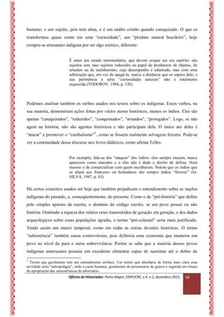 Oficina do Historiador, Porto Alegre, EDIPUCRS, v.4, n.2, dezembro-2011, 
58 
humano; e um sujeito, pois tem alma, e é um súdito cristão quando catequizado. O que os transformou quase como em uma “curiosidade”, um “produto natural brasileiro”, hoje compra-se artesanato indígena por ser algo exótico, diferente: 
É antes um estado intermediário, que devem ocupar em seu espírito: são sujeitos sim, mas sujeitos reduzidos ao papel de produtores de objetos, de artesãos ou de malabaristas, cujo desempenho é admirado, mas com uma admiração que, em vez de apagá-la, marca a distância que os separa dele; e sua pertinência à série “curiosidades naturais” não é totalmente esquecida.(TODOROV, 1988, p. 126) 
Podemos analisar também os verbos usados nos textos sobre os indígenas. Esses verbos, na sua maioria, demonstram ações feitas por vários atores históricos, menos os índios. Eles são apenas “catequizados”, “reduzidos”, “conquistados”, “armados”, “protegidos”. Logo, se não agem na história, não são agentes históricos e não participam dela. O único ato deles é “atacar” e promover o “canibalismo”5, como se fossem realmente selvagens ferozes. Pode-se ver a continuidade desse discurso nos livros didáticos, como afirma Telles: 
Por exemplo, fala-se dos “ataques” dos índios: eles sempre atacam, nunca aparecem como atacados e a eles não é dado o direito de defesa. Nem mesmo o de comercializar com quem escolherem. Notem que os índios que se aliam aos franceses ou holandeses são sempre índios “ferozes” (In: SILVA, 1987, p. 83) 
Há certos conceitos usados até hoje que também prejudicam o entendimento sobre as nações indígenas do passado, e, conseqüentemente, do presente. Como o de “pré-história” que define pelo simples aparato da escrita, o domínio do código escrito, se um povo possui ou não história. Omitindo a riqueza dos relatos orais transmitidos de geração em geração, e dos dados arqueológicos sobre essas populações ágrafas, o termo “pré-colonial” seria mais justificado. Tendo assim um marco temporal, como em todas as outras divisões históricas. O termo “subsistência” também causa controvérsias, pois definiria uma economia que manteria um povo no nível da pura e mera sobrevivência. Porém se sabe que a maioria desses povos indígenas americanos possuía um excedente alimentar capaz de sustentar até o dobro da 
5 Termo que geralmente tem um entendimento errôneo. Um termo que abordaria de forma mais clara essa atividade seria “antropofagia”, onde a carne humana, geralmente de prisioneiros de guerra é ingerida em rituais de apropriação das características do adversário.  