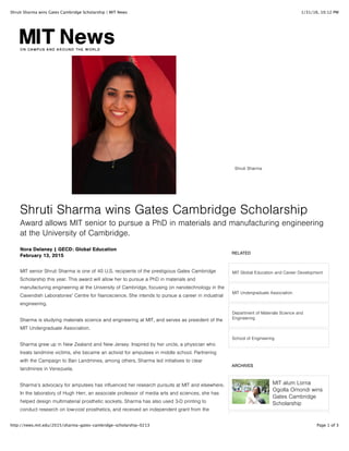 1/31/16, 10:12 PMShruti Sharma wins Gates Cambridge Scholarship | MIT News
Page 1 of 3http://news.mit.edu/2015/sharma-gates-cambridge-scholarship-0213
RELATED
MIT Global Education and Career Development
MIT Undergraduate Association
Department of Materials Science and
Engineering
School of Engineering
ARCHIVES
MIT alum Lorna
Ogolla Omondi wins
Gates Cambridge
Scholarship
Shruti Sharma wins Gates Cambridge Scholarship
Award allows MIT senior to pursue a PhD in materials and manufacturing engineering
at the University of Cambridge.
Shruti Sharma
MIT senior Shruti Sharma is one of 40 U.S. recipients of the prestigious Gates Cambridge
Scholarship this year. This award will allow her to pursue a PhD in materials and
manufacturing engineering at the University of Cambridge, focusing on nanotechnology in the
Cavendish Laboratories’ Centre for Nanoscience. She intends to pursue a career in industrial
engineering.
Sharma is studying materials science and engineering at MIT, and serves as president of the
MIT Undergraduate Association.
Sharma grew up in New Zealand and New Jersey. Inspired by her uncle, a physician who
treats landmine victims, she became an activist for amputees in middle school. Partnering
with the Campaign to Ban Landmines, among others, Sharma led initiatives to clear
landmines in Venezuela.
Sharma’s advocacy for amputees has influenced her research pursuits at MIT and elsewhere.
In the laboratory of Hugh Herr, an associate professor of media arts and sciences, she has
helped design multimaterial prosthetic sockets. Sharma has also used 3-D printing to
conduct research on low-cost prosthetics, and received an independent grant from the
Nora Delaney | GECD: Global Education
February 13, 2015
 
