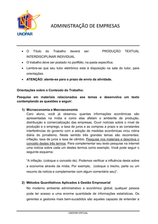 UNOPAR VIRTUAL
ADMINISTRAÇÃO DE EMPRESAS
• O Título do Trabalho deverá ser: PRODUÇÃO TEXTUAL
INTERDISCIPLINAR INDIVIDUAL
• O trabalho deve ser postado no portfólio, na pasta específica.
• Lembre-se que seu tutor eletrônico esta à disposição na sala do tutor, para
orientações.
• ATENÇÃO: atente-se para o prazo de envio da atividade.
Orientações sobre o Conteúdo do Trabalho:
Pesquise em materiais relacionados aos temas e desenvolva um texto
contemplando as questões a seguir:
1) Microeconomia e Macroeconomia
Caro aluno, você já observou quantas informações econômicas são
apresentadas na mídia e como elas afetam o ambiente de produção,
distribuição e comercialização das empresas. Ouvir notícias sobre o nível de
produção e o emprego, a taxa de juros e as compras a prazo e as constantes
interferências do governo com a adoção de medidas econômicas virou rotina
diária do jornalismo. Neste sentido três grandes temas são recorrentes:
inflação, taxa de juros e taxa de câmbio. Pesquise nos materiais e descreva o
conceito destes três termos. Para complementar seu texto pesquise na internet
uma notícia sobre cada um destes termos como exemplo. Você pode seguir o
seguinte esquema:
“A inflação. (coloque o conceito de). Podemos verificar a influência desta sobre
a economia através da mídia. Por exemplo, (coloque o trecho, parte ou um
resumo da notícia e complementar com algum comentário seu)”.
2) Métodos Quantitativos Aplicados à Gestão Empresarial
No moderno ambiente administrativo e econômico global, qualquer pessoa
pode ter acesso a uma enorme quantidade de informações estatísticas. Os
gerentes e gestores mais bem-sucedidos são aqueles capazes de entender a
 
