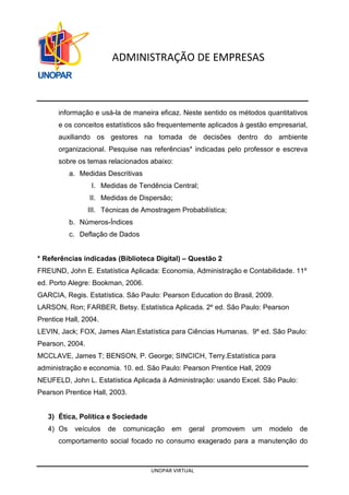UNOPAR VIRTUAL
ADMINISTRAÇÃO DE EMPRESAS
informação e usá-la de maneira eficaz. Neste sentido os métodos quantitativos
e os conceitos estatísticos são frequentemente aplicados à gestão empresarial,
auxiliando os gestores na tomada de decisões dentro do ambiente
organizacional. Pesquise nas referências* indicadas pelo professor e escreva
sobre os temas relacionados abaixo:
a. Medidas Descritivas
I. Medidas de Tendência Central;
II. Medidas de Dispersão;
III. Técnicas de Amostragem Probabilística;
b. Números-Índices
c. Deflação de Dados
* Referências indicadas (Biblioteca Digital) – Questão 2
FREUND, John E. Estatística Aplicada: Economia, Administração e Contabilidade. 11º
ed. Porto Alegre: Bookman, 2006.
GARCIA, Regis. Estatística. São Paulo: Pearson Education do Brasil, 2009.
LARSON, Ron; FARBER, Betsy. Estatística Aplicada. 2º ed. São Paulo: Pearson
Prentice Hall, 2004.
LEVIN, Jack; FOX, James Alan.Estatística para Ciências Humanas. 9º ed. São Paulo:
Pearson, 2004.
MCCLAVE, James T; BENSON, P. George; SINCICH, Terry.Estatística para
administração e economia. 10. ed. São Paulo: Pearson Prentice Hall, 2009
NEUFELD, John L. Estatística Aplicada à Administração: usando Excel. São Paulo:
Pearson Prentice Hall, 2003.
3) Ética, Política e Sociedade
4) Os veículos de comunicação em geral promovem um modelo de
comportamento social focado no consumo exagerado para a manutenção do
 
