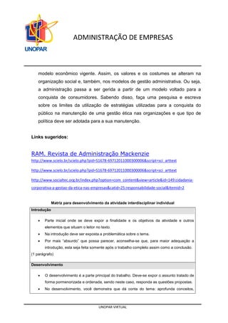 UNOPAR VIRTUAL
ADMINISTRAÇÃO DE EMPRESAS
modelo econômico vigente. Assim, os valores e os costumes se alteram na
organização social e, também, nos modelos de gestão administrativa. Ou seja,
a administração passa a ser gerida a partir de um modelo voltado para a
conquista de consumidores. Sabendo disso, faça uma pesquisa e escreva
sobre os limites da utilização de estratégias utilizadas para a conquista do
público na manutenção de uma gestão ética nas organizações e que tipo de
política deve ser adotada para a sua manutenção.
Links sugeridos:
RAM. Revista de Administração Mackenzie
http://www.scielo.br/scielo.php?pid=S1678-69712011000300006&script=sci_arttext
http://www.scielo.br/scielo.php?pid=S1678-69712011000300006&script=sci_arttext
http://www.socialtec.org.br/index.php?option=com_content&view=article&id=149:cidadania-
corporativa-a-gestao-da-etica-nas-empresas&catid=25:responsabilidade-social&Itemid=2
Matriz para desenvolvimento da atividade interdisciplinar individual
Introdução
• Parte inicial onde se deve expor a finalidade e os objetivos da atividade e outros
elementos que situam o leitor no texto.
• Na introdução deve ser exposta a problemática sobre o tema.
• Por mais “absurdo” que possa parecer, aconselha-se que, para maior adequação a
introdução, esta seja feita somente após o trabalho completo assim como a conclusão.
(1 parágrafo)
Desenvolvimento
• O desenvolvimento é a parte principal do trabalho. Deve-se expor o assunto tratado de
forma pormenorizada e ordenada, sendo neste caso, responda as questões propostas.
• No desenvolvimento, você demonstra que dá conta do tema: aprofunda conceitos,
 