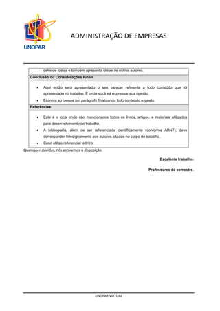 UNOPAR VIRTUAL
ADMINISTRAÇÃO DE EMPRESAS
defende idéias e também apresenta idéias de outros autores.
Conclusão ou Considerações Finais
• Aqui então será apresentado o seu parecer referente a todo conteúdo que foi
apresentado no trabalho. É onde você irá expressar sua opinião.
• Escreva ao menos um parágrafo finalizando todo conteúdo exposto.
Referências
• Este é o local onde são mencionados todos os livros, artigos, e materiais utilizados
para desenvolvimento do trabalho.
• A bibliografia, além de ser referenciada cientificamente (conforme ABNT), deve
corresponder fidedignamente aos autores citados no corpo do trabalho.
• Caso utilize referencial teórico.
Quaisquer dúvidas, nós estaremos à disposição.
Excelente trabalho.
Professores do semestre.
 