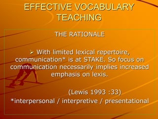 EFFECTIVE VOCABULARY
TEACHING
THE RATIONALE
 With limited lexical repertoire,
communication* is at STAKE. So focus on
communication necessarily implies increased
emphasis on lexis.
(Lewis 1993 :33)
*interpersonal / interpretive / presentational
 