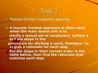 Task 3
Teacher-fronted vocabulary teaching
 A teacher fronted approach is often used
when the main lesson aim is to
clari...