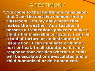 A TESTIMONY
“I've come to the frightening conclusioin
that I am the decisive element in the
classroom. It's my daily mood ...
