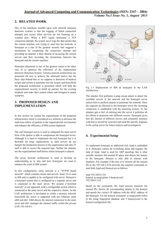 Journal of Advanced Computing and Communication Technologies (ISSN: 2347 - 2804)
Volume No.1 Issue No. 1, August 2013
2. RELATED WORK
One of the drawback stumble upon with network intrusion
detection systems is that the logging of failed connection
attempts just occurs when services are not listening on a
scanned port. When a RST signal terminates a TCP
connection attempt, the system never logs the data packet that
the remote machine was trying to send into the network. A
honeypot as a one of the greatest security tool suggests a
mechanism by completing the connection attempt and
providing an attacker a false illusion of accessing the critical
servers and then recording the interactions between the
honeypot and the remote machine.
Honeypot placement is one of the greatest issues to be taken
care of to optimize the efficiency of the implemented
Intrusion Detection System. Various network architectures are
presented till now to achieve the aforesaid motive but the
basic idea behind this as we suppose is detection of hackers
scripts and actions to penetrate into the system and henceforth
the proposed architecture is presented which will help the
organizational security to build up patches for the existing
loophole and make their system robust and stringent to attack
scenarios.

3. PROPOSED DESIGN AND
IMPLEMENTATION
In this section we outline the requirements of the proposed
infrastructure which is considered as a solution to decrease the
malicious inflow of packets in the organizational environment
and enhance the efficiency of IDS system deployed.
The real honeypot server is used to safeguard the main server
from if the hacker is able to compromise the honeypot server.
Although it is hard to implement the real honeypot but it is
desirable for large organizations as such servers do not
hamper the production process in the organization and only IT
staff is able to access the required logs. Neither the attacker
nor the organizational staff knows where honeypot is placed.
The given network architecture is used to develop an
understanding as to why and how honeypots are used to
enhance the work of IDS system.
In this configuration, main network is a “TCP/IP based
network” which contains clients and servers. Snort 2.0 is used
as IDS and is capable to be configured with server. Honeyd is
a honeypot system that is configured as a separate server and
is connected to the main server. We assume a”switched
network” in our approach, with a configurable switch which is
connected to the main server and the respective clients. As the
LAN architecture is developed in within a primary network
henceforth the server is supported with two Ethernet cards
eth0 and eth1. Eth0 directs the internet connection to the main
sever and eth1 manages the intranet traffic within the private
LAN 192.168.0.1.

Fig 1.1 Deployment of IDS & honeypot in the LAN
Architecture
The attacker first performs a ping sweep attack to detect the
available servers in the network and the honeypot server
entices him to perform attacks to penetrate the network. Once
the requests are directed to the honeypot server the incoming
connection is established with the attacking system. As the
attacker gets a feel of entering into the server it performs all
his efforts to penetrate into different servers. Honeypot gives
him the illusion of different servers and constantly interacts
with him to record his activities and send the specific response
to the syslog server for future analysis and investigation.

4. Experimental Setup
To implement honeypot an additional tool Arpd is embedded
in it. Honeypot cannot do everything alone and requires the
help of Arpd. Arpd is used for ARP spoofing; this is what
actually monitors the unused IP space and directs the attacks
to the honeypot. Honeyd is only able to interact with
attackers. For example if the aim is to monitor all the unused
IPs in the 192.168.1.0/24 network, the required commands to
start both Arpd and Honeyd are as follows:
arpd 192.168.0.1/24
honeyd -p nmap.prints -f honeyd.conf
192.168.0.1/24
Based on the commands, the Arpd process monitors the
unused IPs, directs all corresponding attacks to the honeyd
and spoofs the victim’s IP address with the MAC address of
the honeypot. For the honeyd command –p nmap.prints refers
to the nmap fingerprint database and -f honeyd.conf is the
honeyd configuration file.

2

 