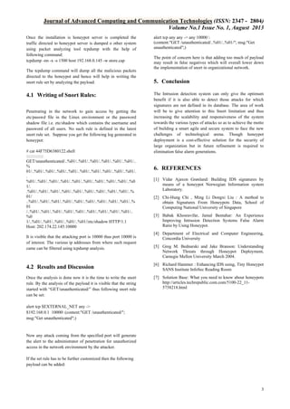 Journal of Advanced Computing and Communication Technologies (ISSN: 2347 - 2804)
Volume No.1 Issue No. 1, August 2013
Once the installation is honeypot server is completed the
traffic directed to honeypot server is dumped o other system
using packet analyzing tool tcpdump with the help of
following command:
tcpdump -nn -x -s 1500 host 192.168.0.145 -w store.cap
The tcpdump command will dump all the malicious packets
directed to the honeypot and hence will help in writing the
snort rule set by analyzing the payload.

4.1 Writing of Snort Rules:
Penetrating in the network to gain access by getting the
etc/passwd file in the Linux environment or the password
shadow file i.e. etc/shadow which contains the username and
password of all users. No such rule is defined in the latest
snort rule set. Suppose you get the following log generated in
honeypot:
# cat 44F75D6380122.shell
::::::::::::::
GET/unauthenticated/..%01/..%01/..%01/..%01/..%01/..%01/..
%
01/..%01/..%01/..%01/..%01/..%01/..%01/..%01/..%01/..%01/.
.
%01/..%01/..%01/..%01/..%01/..%01/..%01/..%01/..%01/..%0
1/.
.%01/..%01/..%01/..%01/..%01/..%01/..%01/..%01/..%01/..%
01/
..%01/..%01/..%01/..%01/..%01/..%01/..%01/..%01/..%01/..%
01
/..%01/..%01/..%01/..%01/..%01/..%01/..%01/..%01/..%01/..
%0
1/..%01/..%01/..%01/..%01/..%01//etc/shadow HTTP/1.1
Host: 202.174.22.145:10000
It is visible that the attacking port is 10000 thus port 10000 is
of interest. The various ip addresses from where such request
came can be filtered using tcpdump analysis.

alert tcp any any -> any 10000 
(content:"GET /unauthenticated/..%01/..%01/"; msg:"Get
unauthenticated";)
The point of concern here is that adding too much of payload
may result in false negatives which will overall lower down
the implementation of snort in organizational network.

5. Conclusion
The Intrusion detection system can only give the optimum
benefit if it is also able to detect those attacks for which
signatures are not defined in its database. The area of work
will be to give attention to this Snort limitation and thus
increasing the scalability and responsiveness of the system
towards the various types of attacks so as to achieve the motto
of building a smart agile and secure system to face the new
challenges of technological arena. Though honeypot
deployment is a cost-effective solution for the security of
large organization but in future refinement is required to
elimination false alarm generations.

6. REFERENCES
[1] Vidar Ajaxon Grønland: Building IDS signatures by
means of a honeypot Norwegian Information system
Laboratory.
[2] Chi-Hung Chi , Ming Li Dongxi Liu : A method to
obtain Signatures From Honeypots Data, School of
Computing National University of Singapore
[3] Babak Khosravifar, Jamal Bentahar: An Experience
Improving Intrusion Detection Systems False Alarm
Ratio by Using Honeypot.
[4] Department of Electrical and Computer Engineering,
Concordia University
[5] Greg M. Bednarski and Jake Branson: Understanding
Network Threats through Honeypot Deployment,
Carnegie Mellon University March 2004.

4.2 Results and Discussion

[6] Richard Hammer : Enhancing IDS using, Tiny Honeypot
SANS Institute InfoSec Reading Room

Once the analysis is done now it is the time to write the snort
rule. By the analysis of the payload it is visible that the string
started with “GET/unauthenticated/” thus following snort rule
can be set:

[7] Solution Base: What you need to know about honeypots
http://articles.techrepublic.com.com/5100-22_115758218.html

alert tcp $EXTERNAL_NET any ->
$192.168.0.1 10000 (content:"GET /unauthenticated/";
msg:"Get unauthenticated";)

Now any attack coming from the specified port will generate
the alert to the administrator of penetration for unauthorized
access in the network environment by the attacker.
If the set rule has to be further customized then the following
payload can be added:

3

 