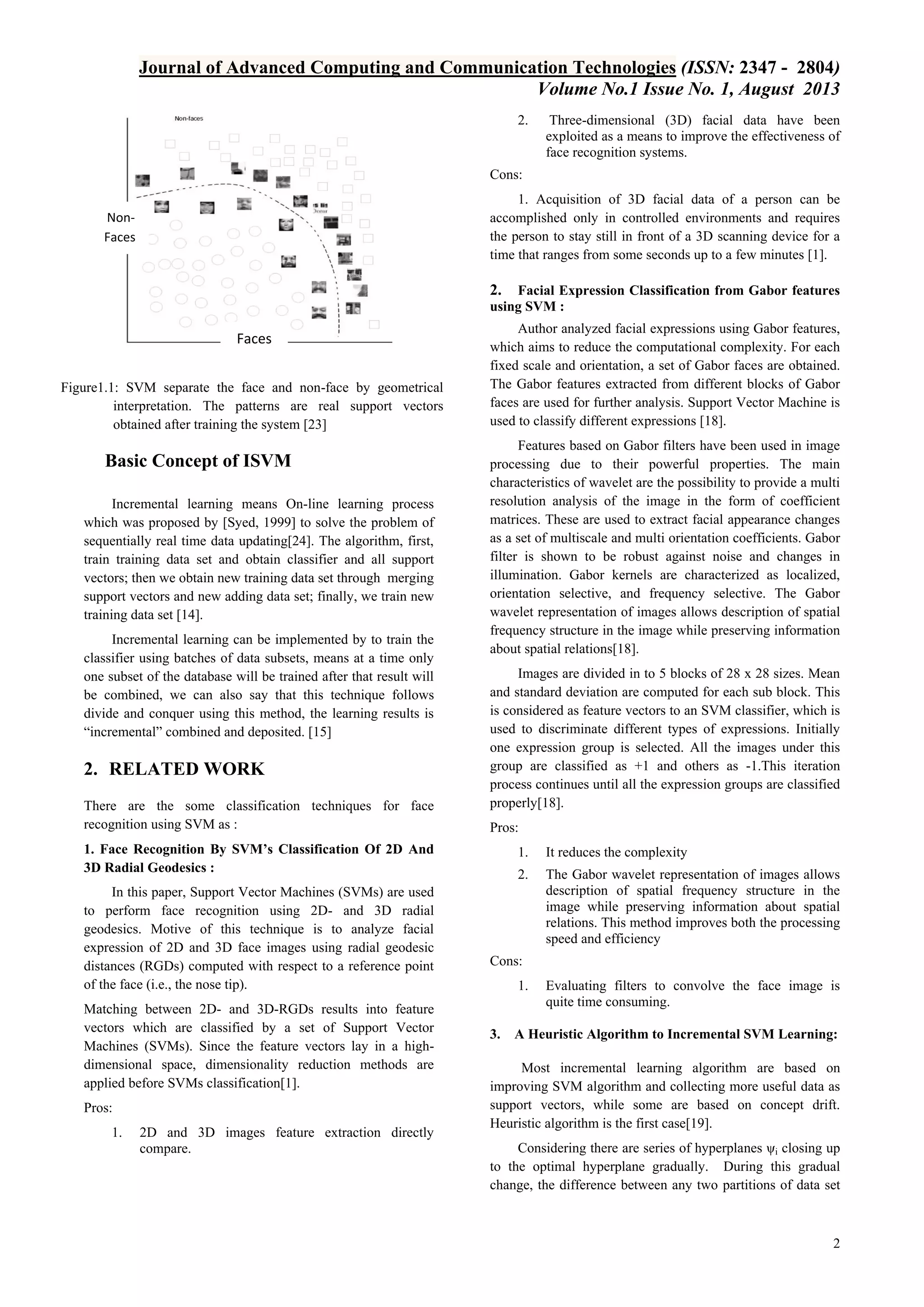 Journal of Advanced Computing and Communication Technologies (ISSN: 2347 - 2804)
Volume No.1 Issue No. 1, August 2013
2.

Three-dimensional (3D) facial data have been
exploited as a means to improve the effectiveness of
face recognition systems.

Cons:
1. Acquisition of 3D facial data of a person can be
accomplished only in controlled environments and requires
the person to stay still in front of a 3D scanning device for a
time that ranges from some seconds up to a few minutes [1].

NonFaces

2.

Facial Expression Classification from Gabor features
using SVM :

Faces
Figure1.1: SVM separate the face and non-face by geometrical
interpretation. The patterns are real support vectors
obtained after training the system [23]

Basic Concept of ISVM
Incremental learning means On-line learning process
which was proposed by [Syed, 1999] to solve the problem of
sequentially real time data updating[24]. The algorithm, first,
train training data set and obtain classifier and all support
vectors; then we obtain new training data set through merging
support vectors and new adding data set; finally, we train new
training data set [14].
Incremental learning can be implemented by to train the
classifier using batches of data subsets, means at a time only
one subset of the database will be trained after that result will
be combined, we can also say that this technique follows
divide and conquer using this method, the learning results is
“incremental” combined and deposited. [15]

2. RELATED WORK
There are the some classification techniques for face
recognition using SVM as :

Author analyzed facial expressions using Gabor features,
which aims to reduce the computational complexity. For each
fixed scale and orientation, a set of Gabor faces are obtained.
The Gabor features extracted from different blocks of Gabor
faces are used for further analysis. Support Vector Machine is
used to classify different expressions [18].
Features based on Gabor filters have been used in image
processing due to their powerful properties. The main
characteristics of wavelet are the possibility to provide a multi
resolution analysis of the image in the form of coefficient
matrices. These are used to extract facial appearance changes
as a set of multiscale and multi orientation coefficients. Gabor
filter is shown to be robust against noise and changes in
illumination. Gabor kernels are characterized as localized,
orientation selective, and frequency selective. The Gabor
wavelet representation of images allows description of spatial
frequency structure in the image while preserving information
about spatial relations[18].
Images are divided in to 5 blocks of 28 x 28 sizes. Mean
and standard deviation are computed for each sub block. This
is considered as feature vectors to an SVM classifier, which is
used to discriminate different types of expressions. Initially
one expression group is selected. All the images under this
group are classified as +1 and others as -1.This iteration
process continues until all the expression groups are classified
properly[18].
Pros:

1. Face Recognition By SVM’s Classification Of 2D And
3D Radial Geodesics :
In this paper, Support Vector Machines (SVMs) are used
to perform face recognition using 2D- and 3D radial
geodesics. Motive of this technique is to analyze facial
expression of 2D and 3D face images using radial geodesic
distances (RGDs) computed with respect to a reference point
of the face (i.e., the nose tip).
Matching between 2D- and 3D-RGDs results into feature
vectors which are classified by a set of Support Vector
Machines (SVMs). Since the feature vectors lay in a highdimensional space, dimensionality reduction methods are
applied before SVMs classification[1].
Pros:
1.

2D and 3D images feature extraction directly
compare.

1.

It reduces the complexity

2.

The Gabor wavelet representation of images allows
description of spatial frequency structure in the
image while preserving information about spatial
relations. This method improves both the processing
speed and efficiency

Cons:
1.

3.

Evaluating filters to convolve the face image is
quite time consuming.

A Heuristic Algorithm to Incremental SVM Learning:

Most incremental learning algorithm are based on
improving SVM algorithm and collecting more useful data as
support vectors, while some are based on concept drift.
Heuristic algorithm is the first case[19].
Considering there are series of hyperplanes ψi closing up
to the optimal hyperplane gradually. During this gradual
change, the difference between any two partitions of data set

2

 