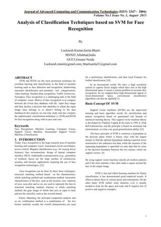 Journal of Advanced Computing and Communication Technologies (ISSN: 2347 - 2804)
Volume No.1 Issue No. 1, August 2013

Analysis of Classification Techniques based on SVM for Face
Recognition
By
Lucknesh Kumar,Sarita Bharti
MNNIT,Allahbad,India
GCET,Greater Noida
Lucknesh.mnnit@gmail.com, bhartisarita31@gmail.com

ABSTRACT
SVM and ISVM are the most prominent technique for
excellent learning and classification in the field of machine
learning such as face detection and recognition, handwriting
automatic identification and automatic text categorization,
video tracking, Number plate recognition, Traffic Control etc.
Nowadays, Face recognition is a challenging task in the field
of computer vision. Motive of face recognition is to compare
between the Given face database with the input face image
and then declare a decision that identifies to whom the input
image class belongs to or doesn’t belong to the face
database.In this analysis we not only study and also compare
the sophisticated classification technique i.e. SVM and ISVM
for face recognition along with its pros and cons.

Keywords
Face Recognition, Machine Learning, Computer Vision,
Support Vector Machine, Incremental Support Vector
Machine, Classification

1. INTRODUCTION
Today, Face recognition is the huge research area of machine
learning and computer vision. Automated crowd surveillance,
access control, Mugshot identiﬁcation (e.g., for issuing driver
licenses), face reconstruction, design of human computer
interface (HCI), multimedia communication (e.g., generation
of synthetic faces) are the large number of commercial,
security, and forensic applications requiring the use of face
recognition technologies. [22]
Face recognition can be done by three basic techniques:
structural matching method based on the characteristics,
whole matching method and combination method. Geometric
characteristics of the face, such as the location ,size, relations
of eyes, nose,chin and so on, are used to represent the face in
structural matching method; whereas in whole matching
method, the gray image of whole face acts as input to train
and test the classifier, such as the wavelet-based.

for a preliminary identification, and then local Features for
further identification [10].
In an incremental world, We have a high resolution
camera to capture facial images which have lain in the high
dimensional space it causes a serious problem in accurate face
recognition. So we mapped these high-dimensional spaces in
lower-dimensional
space,
conventional
classification
algorithms can then be applied[11].

Basic Concept Of SVM
Support vector machines (SVMs) are the supervised
learning and basic algorithm mostly for classification and
pattern recognition based on guaranteed risk bounds of
statistical learning theory. This support vector machine theory
is developed by Vladimir Vapnik & his team in 1995 at AT&
Bell Laboratories, and the principle is based on structural risk
minimization, so it has very good generalization ability [23]
The basic principle of SVM is construct a hyperplane as
the decision plane which is binary class with the largest
margin to find the optimal hyperplane making expected errors
minimized to the unknown test data, while the location of the
separating hyperplane is specified via only data that lie close
to the decision boundary between the two classes, which are
support vectors. [9]
By using support vector machine classify all window patterns
and if the class matches a face then make a square around the
face in the output image.
SVM is fast and robust learning machine for binary
classification, it has demonstrated good empirical results. It
offers to detect faces in various poses and orientations. On the
other hand, SVM suffers some demerits i.e.It is usually
needed to look for the space and scale and It requires lots of
positive and negative examples.

Elastic Matching, the principal component analysis and
so on; combination method is a combination of the two
former methods, usually the overall characteristics are used

1

 