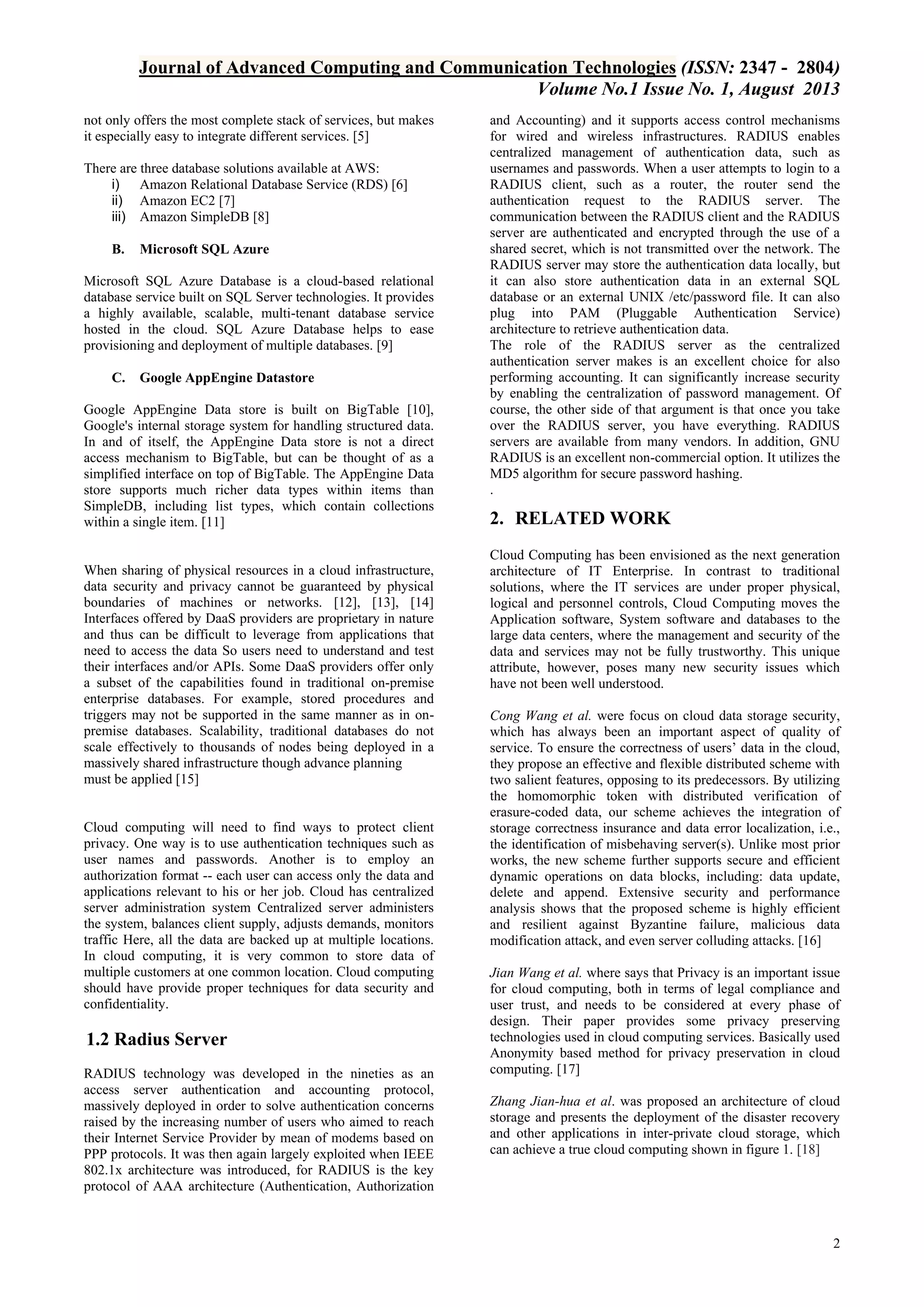 Journal of Advanced Computing and Communication Technologies (ISSN: 2347 - 2804)
Volume No.1 Issue No. 1, August 2013
not only offers the most complete stack of services, but makes
it especially easy to integrate different services. [5]
There are three database solutions available at AWS:
i) Amazon Relational Database Service (RDS) [6]
ii) Amazon EC2 [7]
iii) Amazon SimpleDB [8]
B.

Microsoft SQL Azure

Microsoft SQL Azure Database is a cloud-based relational
database service built on SQL Server technologies. It provides
a highly available, scalable, multi-tenant database service
hosted in the cloud. SQL Azure Database helps to ease
provisioning and deployment of multiple databases. [9]
C.

Google AppEngine Datastore

Google AppEngine Data store is built on BigTable [10],
Google's internal storage system for handling structured data.
In and of itself, the AppEngine Data store is not a direct
access mechanism to BigTable, but can be thought of as a
simplified interface on top of BigTable. The AppEngine Data
store supports much richer data types within items than
SimpleDB, including list types, which contain collections
within a single item. [11]

When sharing of physical resources in a cloud infrastructure,
data security and privacy cannot be guaranteed by physical
boundaries of machines or networks. [12], [13], [14]
Interfaces offered by DaaS providers are proprietary in nature
and thus can be difficult to leverage from applications that
need to access the data So users need to understand and test
their interfaces and/or APIs. Some DaaS providers offer only
a subset of the capabilities found in traditional on-premise
enterprise databases. For example, stored procedures and
triggers may not be supported in the same manner as in onpremise databases. Scalability, traditional databases do not
scale effectively to thousands of nodes being deployed in a
massively shared infrastructure though advance planning
must be applied [15]

Cloud computing will need to find ways to protect client
privacy. One way is to use authentication techniques such as
user names and passwords. Another is to employ an
authorization format -- each user can access only the data and
applications relevant to his or her job. Cloud has centralized
server administration system Centralized server administers
the system, balances client supply, adjusts demands, monitors
traffic Here, all the data are backed up at multiple locations.
In cloud computing, it is very common to store data of
multiple customers at one common location. Cloud computing
should have provide proper techniques for data security and
confidentiality.

1.2 Radius Server
RADIUS technology was developed in the nineties as an
access server authentication and accounting protocol,
massively deployed in order to solve authentication concerns
raised by the increasing number of users who aimed to reach
their Internet Service Provider by mean of modems based on
PPP protocols. It was then again largely exploited when IEEE
802.1x architecture was introduced, for RADIUS is the key
protocol of AAA architecture (Authentication, Authorization

and Accounting) and it supports access control mechanisms
for wired and wireless infrastructures. RADIUS enables
centralized management of authentication data, such as
usernames and passwords. When a user attempts to login to a
RADIUS client, such as a router, the router send the
authentication request to the RADIUS server. The
communication between the RADIUS client and the RADIUS
server are authenticated and encrypted through the use of a
shared secret, which is not transmitted over the network. The
RADIUS server may store the authentication data locally, but
it can also store authentication data in an external SQL
database or an external UNIX /etc/password file. It can also
plug into PAM (Pluggable Authentication Service)
architecture to retrieve authentication data.
The role of the RADIUS server as the centralized
authentication server makes is an excellent choice for also
performing accounting. It can significantly increase security
by enabling the centralization of password management. Of
course, the other side of that argument is that once you take
over the RADIUS server, you have everything. RADIUS
servers are available from many vendors. In addition, GNU
RADIUS is an excellent non-commercial option. It utilizes the
MD5 algorithm for secure password hashing.
.

2. RELATED WORK
Cloud Computing has been envisioned as the next generation
architecture of IT Enterprise. In contrast to traditional
solutions, where the IT services are under proper physical,
logical and personnel controls, Cloud Computing moves the
Application software, System software and databases to the
large data centers, where the management and security of the
data and services may not be fully trustworthy. This unique
attribute, however, poses many new security issues which
have not been well understood.
Cong Wang et al. were focus on cloud data storage security,
which has always been an important aspect of quality of
service. To ensure the correctness of users’ data in the cloud,
they propose an effective and flexible distributed scheme with
two salient features, opposing to its predecessors. By utilizing
the homomorphic token with distributed verification of
erasure-coded data, our scheme achieves the integration of
storage correctness insurance and data error localization, i.e.,
the identification of misbehaving server(s). Unlike most prior
works, the new scheme further supports secure and efficient
dynamic operations on data blocks, including: data update,
delete and append. Extensive security and performance
analysis shows that the proposed scheme is highly efficient
and resilient against Byzantine failure, malicious data
modification attack, and even server colluding attacks. [16]
Jian Wang et al. where says that Privacy is an important issue
for cloud computing, both in terms of legal compliance and
user trust, and needs to be considered at every phase of
design. Their paper provides some privacy preserving
technologies used in cloud computing services. Basically used
Anonymity based method for privacy preservation in cloud
computing. [17]
Zhang Jian-hua et al. was proposed an architecture of cloud
storage and presents the deployment of the disaster recovery
and other applications in inter-private cloud storage, which
can achieve a true cloud computing shown in figure 1. [18]

2

 
