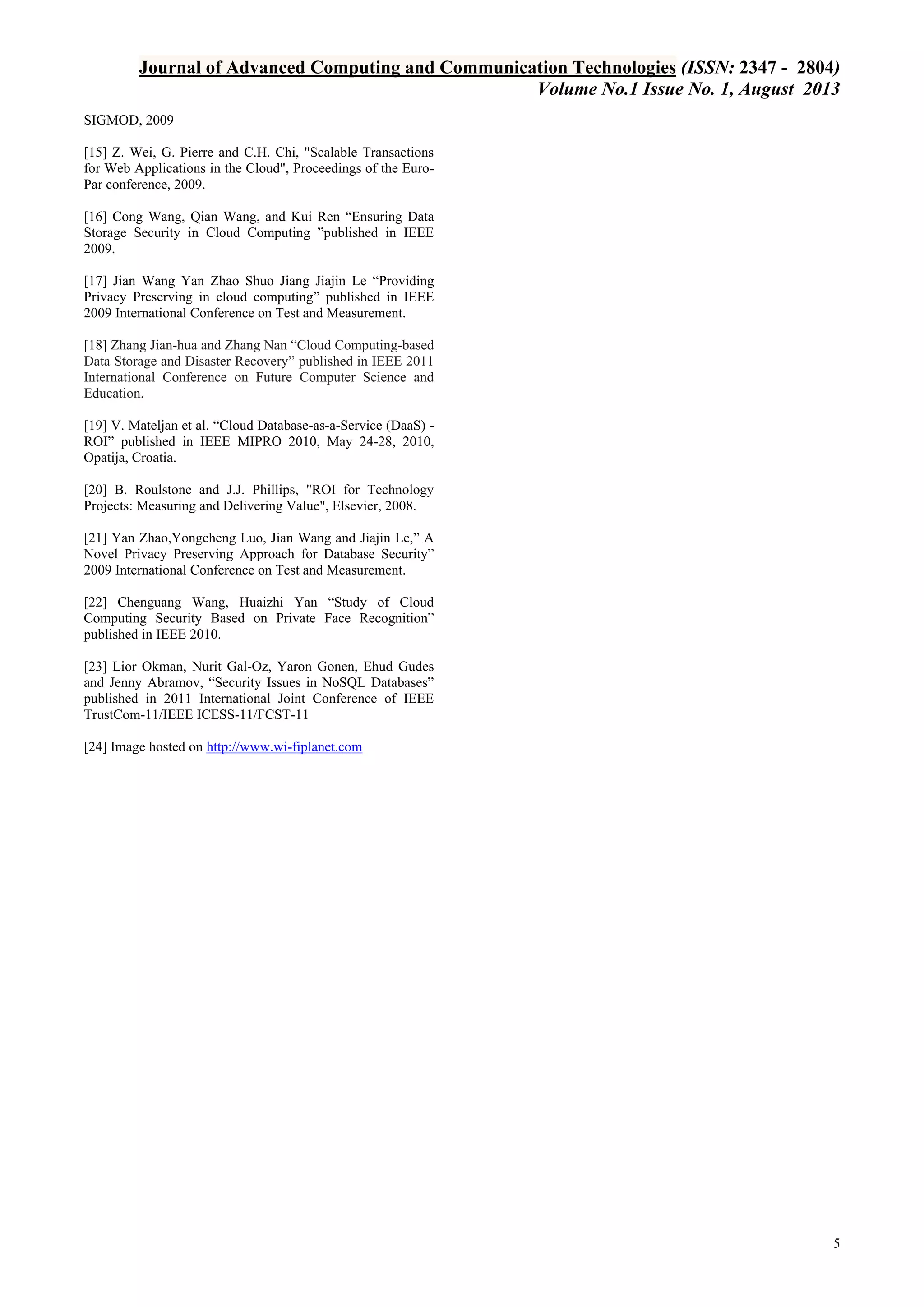 Journal of Advanced Computing and Communication Technologies (ISSN: 2347 - 2804)
Volume No.1 Issue No. 1, August 2013
SIGMOD, 2009
[15] Z. Wei, G. Pierre and C.H. Chi, "Scalable Transactions
for Web Applications in the Cloud", Proceedings of the EuroPar conference, 2009.
[16] Cong Wang, Qian Wang, and Kui Ren “Ensuring Data
Storage Security in Cloud Computing ”published in IEEE
2009.
[17] Jian Wang Yan Zhao Shuo Jiang Jiajin Le “Providing
Privacy Preserving in cloud computing” published in IEEE
2009 International Conference on Test and Measurement.
[18] Zhang Jian-hua and Zhang Nan “Cloud Computing-based
Data Storage and Disaster Recovery” published in IEEE 2011
International Conference on Future Computer Science and
Education.
[19] V. Mateljan et al. “Cloud Database-as-a-Service (DaaS) ROI” published in IEEE MIPRO 2010, May 24-28, 2010,
Opatija, Croatia.
[20] B. Roulstone and J.J. Phillips, "ROI for Technology
Projects: Measuring and Delivering Value", Elsevier, 2008.
[21] Yan Zhao,Yongcheng Luo, Jian Wang and Jiajin Le,” A
Novel Privacy Preserving Approach for Database Security”
2009 International Conference on Test and Measurement.
[22] Chenguang Wang, Huaizhi Yan “Study of Cloud
Computing Security Based on Private Face Recognition”
published in IEEE 2010.
[23] Lior Okman, Nurit Gal-Oz, Yaron Gonen, Ehud Gudes
and Jenny Abramov, “Security Issues in NoSQL Databases”
published in 2011 International Joint Conference of IEEE
TrustCom-11/IEEE ICESS-11/FCST-11
[24] Image hosted on http://www.wi-fiplanet.com

5

 
