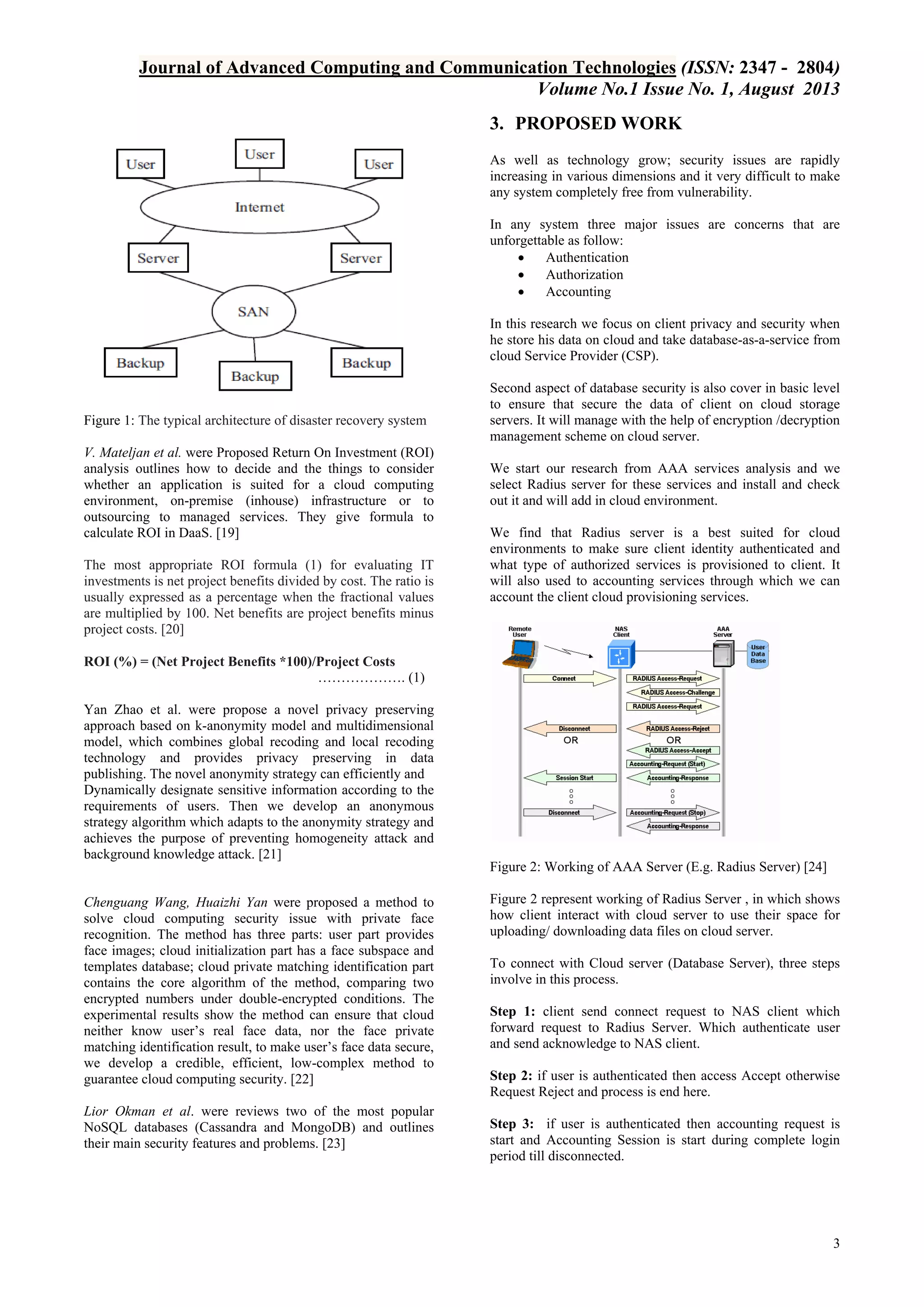 Journal of Advanced Computing and Communication Technologies (ISSN: 2347 - 2804)
Volume No.1 Issue No. 1, August 2013
3. PROPOSED WORK
As well as technology grow; security issues are rapidly
increasing in various dimensions and it very difficult to make
any system completely free from vulnerability.
In any system three major issues are concerns that are
unforgettable as follow:

Authentication

Authorization

Accounting
In this research we focus on client privacy and security when
he store his data on cloud and take database-as-a-service from
cloud Service Provider (CSP).

Figure 1: The typical architecture of disaster recovery system
V. Mateljan et al. were Proposed Return On Investment (ROI)
analysis outlines how to decide and the things to consider
whether an application is suited for a cloud computing
environment, on-premise (inhouse) infrastructure or to
outsourcing to managed services. They give formula to
calculate ROI in DaaS. [19]
The most appropriate ROI formula (1) for evaluating IT
investments is net project benefits divided by cost. The ratio is
usually expressed as a percentage when the fractional values
are multiplied by 100. Net benefits are project benefits minus
project costs. [20]

Second aspect of database security is also cover in basic level
to ensure that secure the data of client on cloud storage
servers. It will manage with the help of encryption /decryption
management scheme on cloud server.
We start our research from AAA services analysis and we
select Radius server for these services and install and check
out it and will add in cloud environment.
We find that Radius server is a best suited for cloud
environments to make sure client identity authenticated and
what type of authorized services is provisioned to client. It
will also used to accounting services through which we can
account the client cloud provisioning services.

ROI (%) = (Net Project Benefits *100)/Project Costs
………………. (1)
Yan Zhao et al. were propose a novel privacy preserving
approach based on k-anonymity model and multidimensional
model, which combines global recoding and local recoding
technology and provides privacy preserving in data
publishing. The novel anonymity strategy can efficiently and
Dynamically designate sensitive information according to the
requirements of users. Then we develop an anonymous
strategy algorithm which adapts to the anonymity strategy and
achieves the purpose of preventing homogeneity attack and
background knowledge attack. [21]
Figure 2: Working of AAA Server (E.g. Radius Server) [24]
Chenguang Wang, Huaizhi Yan were proposed a method to
solve cloud computing security issue with private face
recognition. The method has three parts: user part provides
face images; cloud initialization part has a face subspace and
templates database; cloud private matching identification part
contains the core algorithm of the method, comparing two
encrypted numbers under double-encrypted conditions. The
experimental results show the method can ensure that cloud
neither know user’s real face data, nor the face private
matching identification result, to make user’s face data secure,
we develop a credible, efficient, low-complex method to
guarantee cloud computing security. [22]
Lior Okman et al. were reviews two of the most popular
NoSQL databases (Cassandra and MongoDB) and outlines
their main security features and problems. [23]

Figure 2 represent working of Radius Server , in which shows
how client interact with cloud server to use their space for
uploading/ downloading data files on cloud server.
To connect with Cloud server (Database Server), three steps
involve in this process.
Step 1: client send connect request to NAS client which
forward request to Radius Server. Which authenticate user
and send acknowledge to NAS client.
Step 2: if user is authenticated then access Accept otherwise
Request Reject and process is end here.
Step 3: if user is authenticated then accounting request is
start and Accounting Session is start during complete login
period till disconnected.

3

 