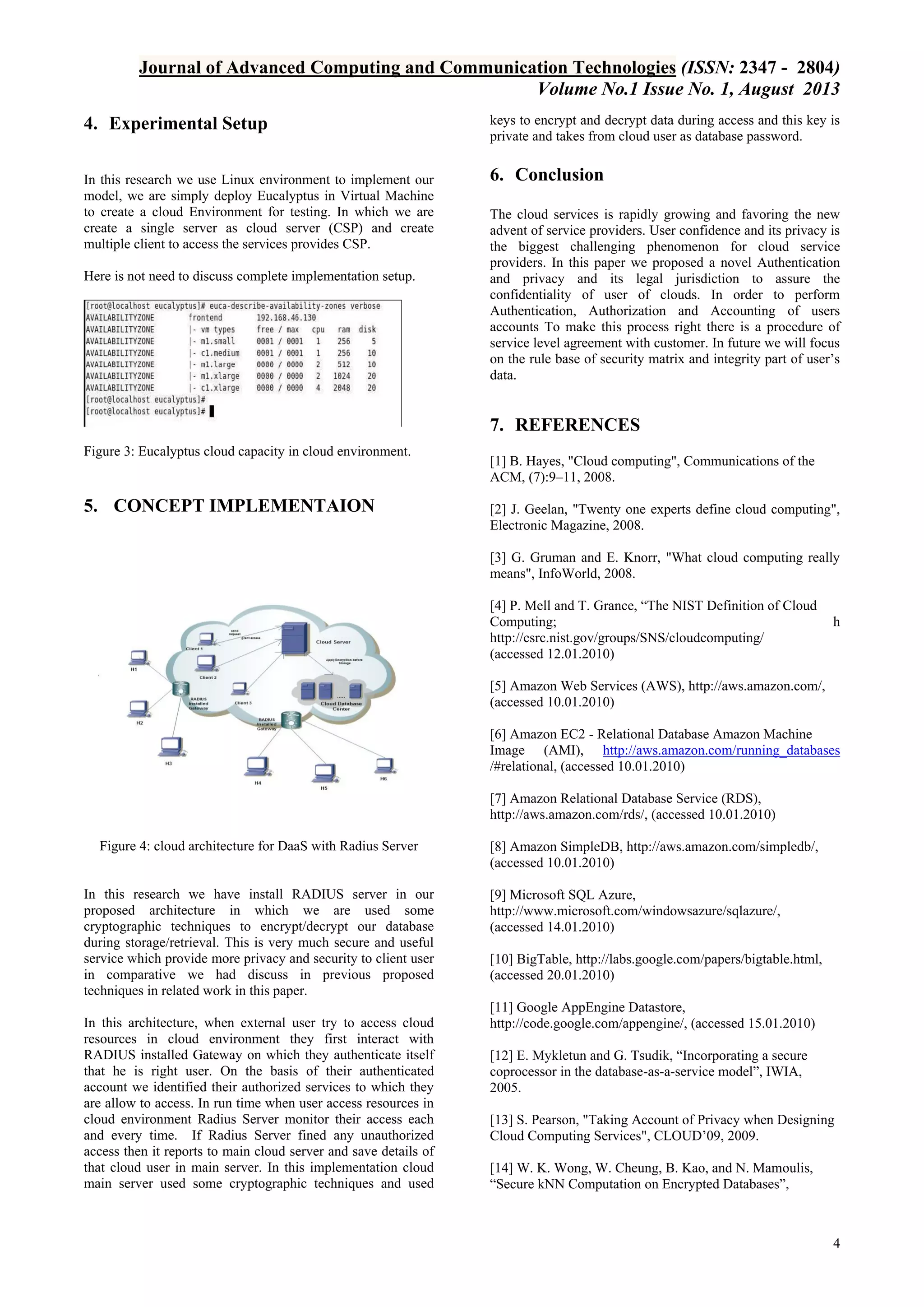 Journal of Advanced Computing and Communication Technologies (ISSN: 2347 - 2804)
Volume No.1 Issue No. 1, August 2013
4. Experimental Setup

keys to encrypt and decrypt data during access and this key is
private and takes from cloud user as database password.

In this research we use Linux environment to implement our
model, we are simply deploy Eucalyptus in Virtual Machine
to create a cloud Environment for testing. In which we are
create a single server as cloud server (CSP) and create
multiple client to access the services provides CSP.

6. Conclusion

Here is not need to discuss complete implementation setup.

The cloud services is rapidly growing and favoring the new
advent of service providers. User confidence and its privacy is
the biggest challenging phenomenon for cloud service
providers. In this paper we proposed a novel Authentication
and privacy and its legal jurisdiction to assure the
confidentiality of user of clouds. In order to perform
Authentication, Authorization and Accounting of users
accounts To make this process right there is a procedure of
service level agreement with customer. In future we will focus
on the rule base of security matrix and integrity part of user’s
data.

7. REFERENCES
Figure 3: Eucalyptus cloud capacity in cloud environment.

5. CONCEPT IMPLEMENTAION

[1] B. Hayes, "Cloud computing", Communications of the
ACM, (7):9–11, 2008.
[2] J. Geelan, "Twenty one experts define cloud computing",
Electronic Magazine, 2008.
[3] G. Gruman and E. Knorr, "What cloud computing really
means", InfoWorld, 2008.
[4] P. Mell and T. Grance, “The NIST Definition of Cloud
Computing;
http://csrc.nist.gov/groups/SNS/cloudcomputing/
(accessed 12.01.2010)

h

[5] Amazon Web Services (AWS), http://aws.amazon.com/,
(accessed 10.01.2010)
[6] Amazon EC2 - Relational Database Amazon Machine
Image (AMI), http://aws.amazon.com/running_databases
/#relational, (accessed 10.01.2010)
[7] Amazon Relational Database Service (RDS),
http://aws.amazon.com/rds/, (accessed 10.01.2010)
Figure 4: cloud architecture for DaaS with Radius Server

In this research we have install RADIUS server in our
proposed architecture in which we are used some
cryptographic techniques to encrypt/decrypt our database
during storage/retrieval. This is very much secure and useful
service which provide more privacy and security to client user
in comparative we had discuss in previous proposed
techniques in related work in this paper.
In this architecture, when external user try to access cloud
resources in cloud environment they first interact with
RADIUS installed Gateway on which they authenticate itself
that he is right user. On the basis of their authenticated
account we identified their authorized services to which they
are allow to access. In run time when user access resources in
cloud environment Radius Server monitor their access each
and every time. If Radius Server fined any unauthorized
access then it reports to main cloud server and save details of
that cloud user in main server. In this implementation cloud
main server used some cryptographic techniques and used

[8] Amazon SimpleDB, http://aws.amazon.com/simpledb/,
(accessed 10.01.2010)
[9] Microsoft SQL Azure,
http://www.microsoft.com/windowsazure/sqlazure/,
(accessed 14.01.2010)
[10] BigTable, http://labs.google.com/papers/bigtable.html,
(accessed 20.01.2010)
[11] Google AppEngine Datastore,
http://code.google.com/appengine/, (accessed 15.01.2010)
[12] E. Mykletun and G. Tsudik, “Incorporating a secure
coprocessor in the database-as-a-service model”, IWIA,
2005.
[13] S. Pearson, "Taking Account of Privacy when Designing
Cloud Computing Services", CLOUD’09, 2009.
[14] W. K. Wong, W. Cheung, B. Kao, and N. Mamoulis,
“Secure kNN Computation on Encrypted Databases”,

4

 