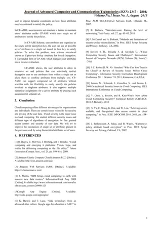 Journal of Advanced Computing and Communication Technologies (ISSN: 2347 - 2804)
Volume No.1 Issue No. 1, August 2013
user to impose dynamic constraints on how those attributes
may be combined to satisfy the policy.

Proc. ACM SIGUCCSUser Services Conf., Orlando, FL,
2007.

In CP-ASBE, uses recursive set structure is denied to maintain
users’ attributes unlike CP-ABE which uses single set of
attributes to satisfy the policies.

[7] B. Barbara, “Salesforce.com: Raising the level of
networking,” InfoToday, vol. 27, pp. 45–45, 2010.

In CP-ABE Scheme, user attributes are organized as
the single set for decryption key, the user can use all possible
set of attributes in a single set issued in their key to satisfy
policies. To solve this problem, new scheme introduced
known as Cipher text Policy Attribute Set Based Encryption.
It is extended form of CP-ABE which manages user attributes
into a recursive structure.
CP-ASBE allows, the user attributes to allow in
recursive set and policies that can selectively restrict
decryption user to use attributes from within a single set or
allow them to combine attributes from multiple sets. CPASBE can support compound set of attributes without
scarifies with the flexibility to easily specify the policies
involved in singleton attributes. It also supports multiple
numerical assignments for a given attribute by placing each
assignment in separate set.

3. Conclusion
Cloud computing offers different advantages for organizations
and individuals. There are certain issues related to the security
and privacy of the user data. Cloud security is the major issue
in cloud computing. We studied different security issues and
different type of algorithms of encryption for fine grained
access control and security of user data. We will try to
improve the mechanism of single set of attributes present in
the previous work by using hierarchical attributes set of users.

[8] P. McDaniel and A. Prakash, “Methods and limitations of
security policy reconciliation,” in Proc. IEEE Symp. Security
and Privacy, Berkeley, CA, 2002.
[9] Kuyoro S. O., Ibikunle F. & Awodele O. ,”Cloud
Computing Security Issues and Challenges”, International
Journal of Computer Networks (IJCN), Volume (3) : Issue (5)
: 2011
[10] J. C. Robert II, W. Al- Hamdani “Who Can You Trust in
the Cloud? A Review of Security Issues Within Cloud
Computing”, Information Security Curriculum Development
Conference 2011, October 7-9, 2011, Kennesaw, GA, USA.
[11] Jensen, M., Schwenk, J., Gruschka, N., and Iacono, L.
2009.On technical Security Issues in Cloud Computing. IEEE
International Conference on Cloud Computing.
[12] Y. Chen, V. Paxson, and R. Katz.What’s New About
Cloud Computing Security? Technical Report UCB/EECS2010-5, Berkeley, 2010
[13] S. Yu, C. Wang, K. Ren, and W. Lou, “Achiving secure,
scalable, and fine-grained data access control in cloud
computing,” in Proc. IEEE INFOCOM 2010, 2010, pp. 534–
542.
[14] J. Bethencourt, A. Sahai, and B. Waters, “Ciphertextpolicy attribute based encryption” in Proc. IEEE Symp.
Security and Privacy, Oakland, CA, 2007.

4. REFERENCES
[1] R. Buyya, C. ShinYeo, J. Broberg, and I. Brandic, “Cloud
computing and emerging it platforms: Vision, hype, and
reality for delivering computing as the 5th utility,” Future
Generation Comput. Syst., vol. 25, pp. 599–616, 2009.
[2] Amazon Elastic Compute Cloud (Amazon EC2) [Online].
Available: http://aws.amazon.com/ec2/
[3] Amazon Web Services (AWS) [Online]. Available:
https://s3.amazonaws. com/
[4] R. Martin, “IBM brings cloud computing to earth with
massive new data centers,” InformationWeek Aug. 2008
[Online].Available:http://www.informationweek.com/news/ha
rdware/data_centers/209901523
[5]Google
App
Engine
http://code.google.com/appengine/

[Online].

Available:

[6] K. Barlow and J. Lane, “Like technology from an
advanced alien culture: Google apps for education at ASU,” in

4

 