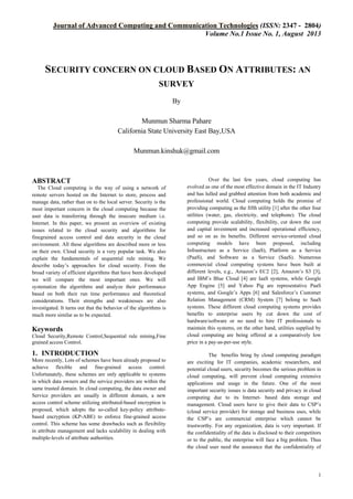 Journal of Advanced Computing and Communication Technologies (ISSN: 2347 - 2804)
Volume No.1 Issue No. 1, August 2013

SECURITY CONCERN ON CLOUD BASED ON ATTRIBUTES: AN
SURVEY
By
Munmun Sharma Pahare
California State University East Bay,USA
Munmun.kinshuk@gmail.com

ABSTRACT
The Cloud computing is the way of using a network of
remote servers hosted on the Internet to store, process and
manage data, rather than on to the local server. Security is the
most important concern in the cloud computing because the
user data is transferring through the insecure medium i.e.
Internet. In this paper, we present an overview of existing
issues related to the cloud security and algorithms for
finegrained access control and data security in the cloud
environment. All these algorithms are described more or less
on their own. Cloud security is a very popular task. We also
explain the fundamentals of sequential rule mining. We
describe today’s approaches for cloud security. From the
broad variety of efficient algorithms that have been developed
we will compare the most important ones. We will
systematize the algorithms and analyze their performance
based on both their run time performance and theoretical
considerations. Their strengths and weaknesses are also
investigated. It turns out that the behavior of the algorithms is
much more similar as to be expected.

Keywords
Cloud Security,Remote Control,Sequential rule mining,Fine
grained access Control.

1. INTRODUCTION
More recently, Lots of schemes have been already proposed to
achieve flexible and fine-grained access control.
Unfortunately, these schemes are only applicable to systems
in which data owners and the service providers are within the
same trusted domain. In cloud computing, the data owner and
Service providers are usually in different domain, a new
access control scheme utilizing attributed-based encryption is
proposed, which adopts the so-called key-policy attributebased encryption (KP-ABE) to enforce fine-grained access
control. This scheme has some drawbacks such as flexibility
in attribute management and lacks scalability in dealing with
multiple-levels of attribute authorities.

Over the last few years, cloud computing has
evolved as one of the most effective domain in the IT Industry
and has lulled and grabbed attention from both academic and
professional world. Cloud computing holds the promise of
providing computing as the fifth utility [1] after the other four
utilities (water, gas, electricity, and telephone). The cloud
computing provide scalability, flexibility, cut down the cost
and capital investment and increased operational efficiency,
and so on as its benefits. Different service-oriented cloud
computing models have been proposed, including
Infrastructure as a Service (IaaS), Platform as a Service
(PaaS), and Software as a Service (SaaS). Numerous
commercial cloud computing systems have been built at
different levels, e.g., Amazon’s EC2 [2], Amazon’s S3 [3],
and IBM’s Blue Cloud [4] are IaaS systems, while Google
App Engine [5] and Yahoo Pig are representative PaaS
systems, and Google’s Apps [6] and Salesforce’s Customer
Relation Management (CRM) System [7] belong to SaaS
systems. These different cloud computing systems provides
benefits to enterprise users by cut down the cost of
hardware/software or no need to hire IT professionals to
maintain this systems, on the other hand, utilities supplied by
cloud computing are being offered at a comparatively low
price in a pay-as-per-use style.
The benefits bring by cloud computing paradigm
are exciting for IT companies, academic researchers, and
potential cloud users, security becomes the serious problem in
cloud computing, will prevent cloud computing extensive
applications and usage in the future. One of the most
important security issues is data security and privacy in cloud
computing due to its Internet- based data storage and
management. Cloud users have to give their data to CSP’s
(cloud service provider) for storage and business uses, while
the CSP’s are commercial enterprise which cannot be
trustworthy. For any organization, data is very important. If
the confidentiality of the data is disclosed to their competitors
or to the public, the enterprise will face a big problem. Thus
the cloud user need the assurance that the confidentiality of

1

 